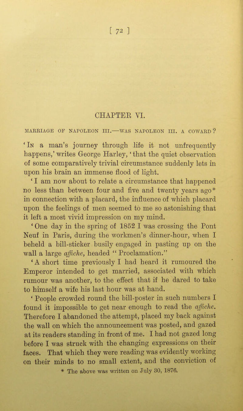 CHAPTEE VI. MARRIAGE OF NAPOLEON III. WAS NAPOLEON III. A COWARD? *In a man's journey through life it not unfrequently happens,'writes George Harley, 'that the quiet observation of some comparatively trivial circumstance suddenly lets in upon his brain an immense flood of light. * I am now about to relate a circumstance that happened no less than between four and five and twenty years ago* in connection with a placard, the influence of which placard upon the feelings of men seemed to me so astonishing that it left a most vivid impression on my mind. * One day in the spring of 1852 I was crossing the Pont Neuf in Paris, during the workmen's dinner-hour, when I beheld a bill-sticker busily engaged in pasting up on the wall a large affiche, headed  Proclamation. * A short time previously I had heard it rumoured the Emperor intended to get married, associated with which rumour was another, to the effect that if he dared to take to himself a wife his last hour was at hand. * People crowded round the bill-poster in such numbers I found it impossible to get near enough to read the affiche. Therefore I abandoned the attempt, placed my back against the wall on which the announcement was posted, and gazed at its readers standing in front of me. I had not gazed long before I was struck with the changing expressions on their faces. That which they were reading was evidently working on their minds to no small extent, and the conviction of * The above was written on July 30, 1876.