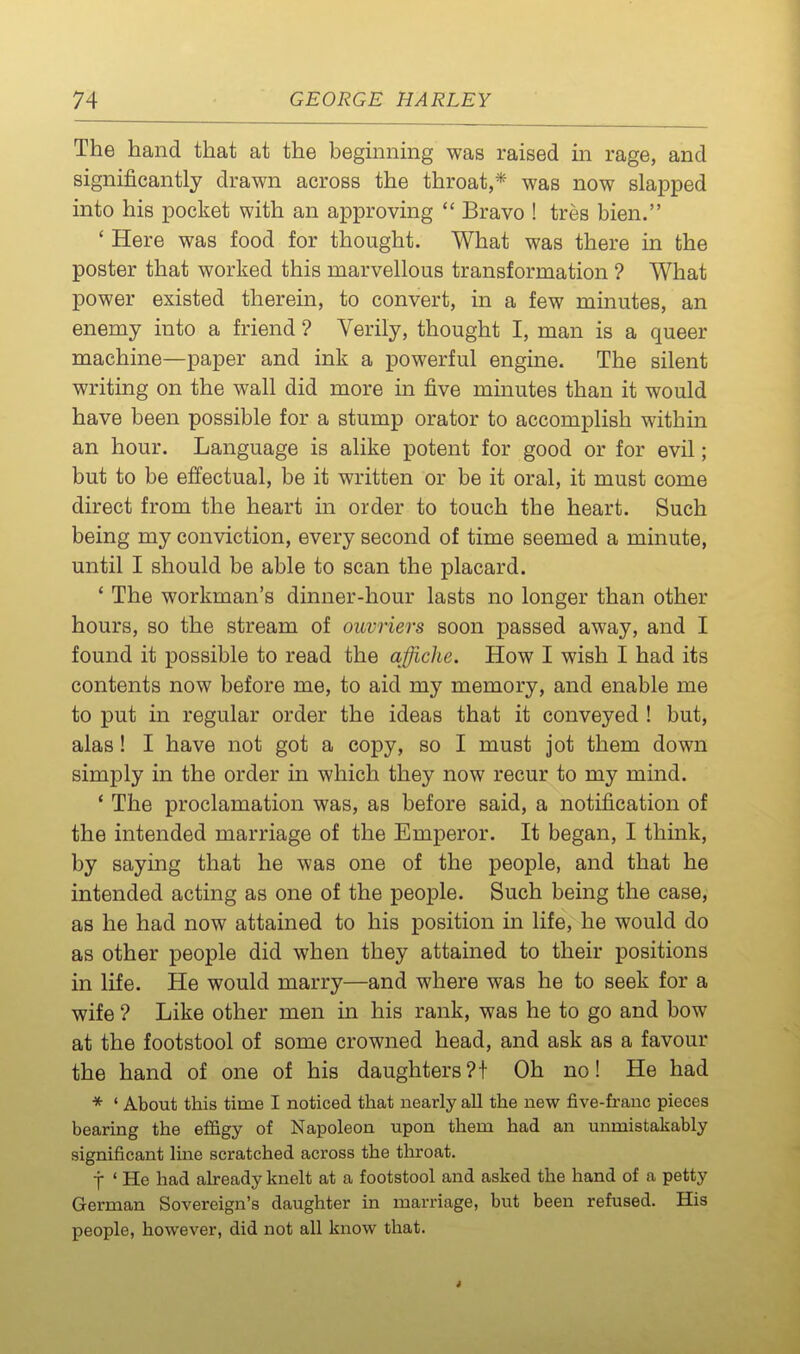 The hand that at the begmmng was raised m rage, and significantly drawn across the throat,* was now slapped into his pocket with an approving  Bravo ! tres bien. ' Here was food for thought. What was there in the poster that worked this marvellous transformation ? What power existed therein, to convert, in a few minutes, an enemy into a friend ? Verily, thought I, man is a queer machine—paper and ink a powerful engine. The silent writing on the wall did more in five minutes than it would have been possible for a stump orator to accomplish within an hour. Language is alike potent for good or for evil; but to be effectual, be it written or be it oral, it must come direct from the heart in order to touch the heart. Such being my conviction, every second of time seemed a minute, until I should be able to scan the placard. ' The workman's dinner-hour lasts no longer than other hours, so the stream of ouvriers soon passed away, and I found it possible to read the affiche. How I wish I had its contents now before me, to aid my memory, and enable me to put in regular order the ideas that it conveyed ! but, alas ! I have not got a copy, so I must jot them down simply in the order in which they now recur to my mind. * The proclamation was, as before said, a notification of the intended marriage of the Emperor. It began, I think, by saying that he was one of the people, and that he intended acting as one of the people. Such being the case, as he had now attained to his position in life, he would do as other people did when they attained to their positions in life. He would marry—and where was he to seek for a wife ? Like other men in his rank, was he to go and bow at the footstool of some crowned head, and ask as a favour the hand of one of his daughters?! Oh no! He had * ' About this time I noticed that nearly all the new five-franc pieces bearing the effigy of Napoleon upon them had an unmistakably significant luae scratched across the throat. j ' He had already knelt at a footstool and asked the hand of a petty German Sovereign's daughter in marriage, but been refused. His people, however, did not all know that.