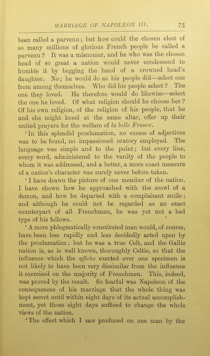 been called a parvenu; but how could the chosen elect of so many millions of glorious French people be called a parvenu ? It was a misnomer, and he who was the chosen head of so great a nation would never condescend to humble it by begging the hand of a crowned head's daughter. No; he would do as his people did—select one from among themselves. Who did his people select ? The one they loved. He therefore would do likewise—select the one he loved. Of what religion should he choose her ? Of his own religion, of the religion of his people, that he and she might kneel at the same altar, offer up their united prayers for the welfare of la helle France. 'In this splendid proclamation, no excess of adjectives was to be found, no impassioned oratory employed. The language was simple and to the point; but every line, every word, administered to the vanity of the people to whom it was addressed, and a better, a more exact measure of a nation's character was surely never before taken. ' I have drawn the picture of one member of the nation. I have shown how he approached with the scowl of a demon, and how he departed with a complaisant smile ; and although he could not be regarded as an exact counterpart of all Frenchmen, he was yet not a bad type of his fellows. ' A more phlegmatically constituted man would, of course, have been less rapidly and less decidedly acted upon by the proclamation; but he was a true Celt, and the Gallic nation is, as is well known, thoroughly Celtic, so that the influence which the affiche exerted over one specimen is not likely to have been very dissimilar from the influence it exercised on the majority of Frenchmen. This, indeed, was proved by the result. So fearful was Napoleon of the consequences of his marriage that the whole thing was kept secret until within eight days of its actual accomplish- ment, yet those eight days sufficed to change the whole views of the nation. * The effect which I saw produced on one man by the