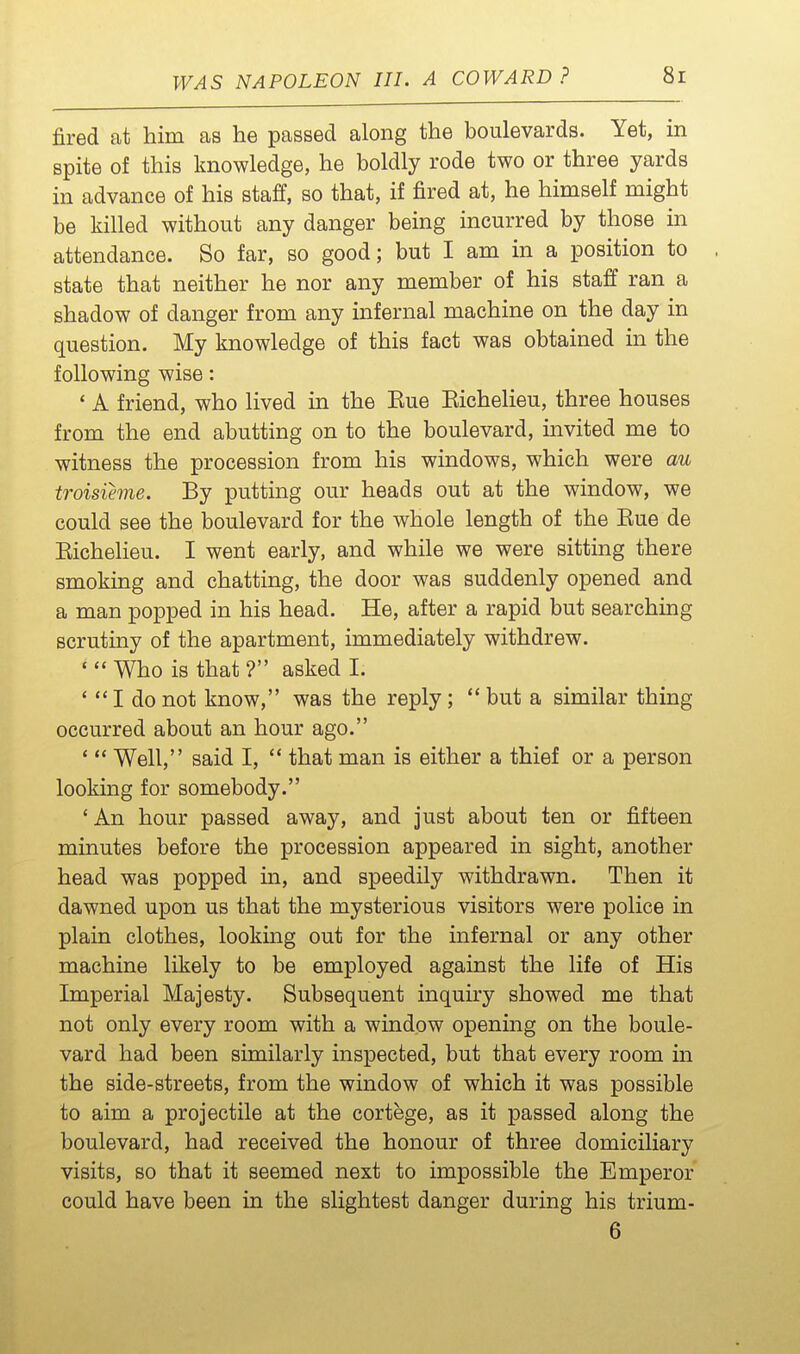 fired at him as he passed along the boulevards. Yet, in spite of this knowledge, he boldly rode two or three yards in advance of his staff, so that, if fired at, he himself might be killed without any danger being incurred by those in attendance. So far, so good; but I am in a position to . state that neither he nor any member of his staff ran a shadow of danger from any infernal machine on the day in question. My knowledge of this fact was obtained in the following wise: ' A friend, who lived in the Eue Eichelieu, three houses from the end abutting on to the boulevard, invited me to witness the procession from his windows, which were au troisihne. By putting our heads out at the window, we could see the boulevard for the whole length of the Eue de Eichelieu. I went early, and while we were sitting there smoking and chatting, the door was suddenly opened and a man popped in his head. He, after a rapid but searching scrutiny of the apartment, immediately withdrew. '  Who is that ? asked I. '  I do not know, was the reply;  but a similar thing occurred about an hour ago. '  Well, said I,  that man is either a thief or a person looking for somebody. ' An hour passed away, and just about ten or fifteen minutes before the procession appeared in sight, another head was popped in, and speedily withdrawn. Then it dawned upon us that the mysterious visitors were police in plain clothes, lookmg out for the infernal or any other machine likely to be employed against the life of His Imperial Majesty. Subsequent inquiry showed me that not only every room with a window opening on the boule- vard had been similarly inspected, but that every room in the side-streets, from the window of which it was possible to aim a projectile at the cortege, as it passed along the boulevard, had received the honour of three domiciliary visits, so that it seemed next to impossible the Emperor could have been in the slightest danger during his trium- 6