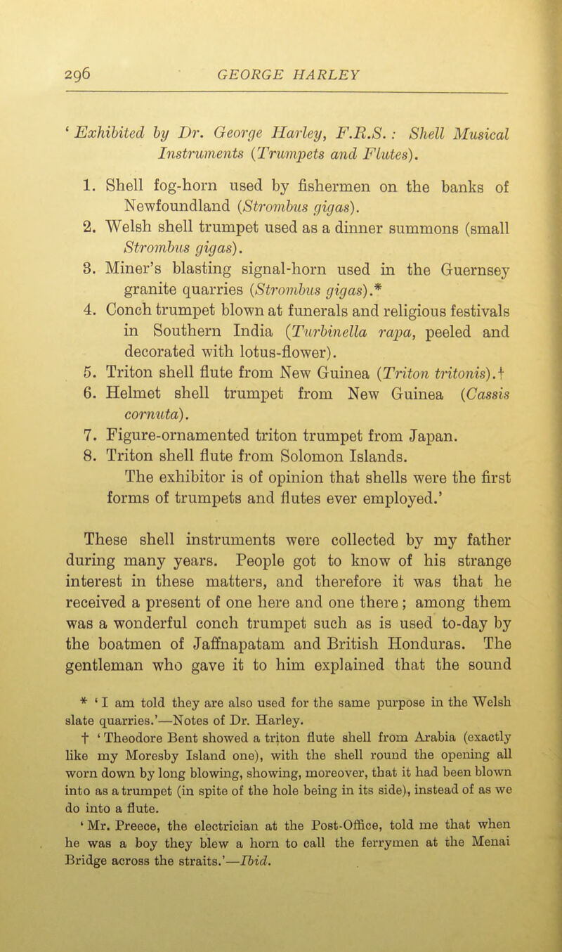 ' Exhibited by Dr. George Harley, F.R.S.: Shell Musical Instruments {Trumpets and Flutes). 1. Shell fog-horn used by fishermen on the banks of Newfoundland (Stronibus gigas). 2. Welsh shell trumpet used as a dinner summons (small Strombus gigas). 3. Miner's blasting signal-horn used in the Guernsey granite quarries {Strombus gigas).* 4. Conch trumpet blown at funerals and religious festivals in Southern India {Turbinella rapa, peeled and decorated with lotus-flower). 5. Triton shell flute from New Guinea {Triton tritonis).\ 6. Helmet shell trumpet from New Guinea {Cassis cornuta). 7. Figure-ornamented triton trumpet from Japan. 8. Triton shell flute from Solomon Islands. The exhibitor is of opinion that shells were the first forms of trumpets and flutes ever employed.' These shell instruments were collected by my father during many years. People got to know of his strange interest in these matters, and therefore it was that he received a present of one here and one there; among them was a wonderful conch trumpet such as is used to-day by the boatmen of Jalfnapatam and British Honduras. The gentleman who gave it to him explained that the sound * ' I am told they are also used for the same purpose in the Welsh slate quarries.'—Notes of Dr. Harley. t ' Theodore Bent showed a triton flute shell from Arabia (exactly like my Moresby Island one), with the shell round the opening all worn down by long blowing, showing, moreover, that it had been blown into as a trumpet (in spite of the hole being in its side), instead of as we do into a flute. ' Mr. Preece, the electrician at the Post-Office, told me that when he was a boy they blew a horn to call the ferrymen at the Menai Bridge across the straits.'—Ibid.