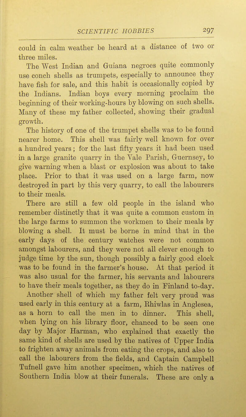 could in calm weather be heard at a distance of two or three miles. The West Indian and Guiana negroes quite commonly use conch shells as trumpets, especially to announce they have fish for sale, and this habit is occasionally copied by the Indians. Indian boys every morning proclaim the beginning of their working-hours by blowing on such shells. Many of these my father collected, showing their gradual growth. The history of one of the trumpet shells was to be found nearer home. This shell was fairly well known for over a hundred years; for the last fifty years it had been used in a large granite quarry in the Vale Parish, Guernsey, to give warning when a blast or explosion was about to take place. Prior to that it was used on a large farm, now destroyed in part by this very quarry, to call the labourers to their meals. There are still a few old people in the island who remember distinctly that it was quite a common custom in the large farms to summon the workmen to their meals by blowing a shell. It must be borne in mind that in the early days of the century watches were not common amongst labourers, and they were not all clever enough to judge time by the sun, though possibly a fairly good clock was to be found in the farmer's house. At that period it was also usual for the farmer, his servants and labourers to have their meals together, as they do in Finland to-day. Another shell of which my father felt very proud was used early in this century at a farm, Ehiwlas in Anglesea, as a horn to call the men in to dinner. This shell, when lying on his library floor, chanced to be seen one day by Major Harman, who explained that exactly the same kind of shells are used by the natives of Upper India to frighten away animals from eating the crops, and also to call the labourers from the fields, and Captain Campbell Tufnell gave him another specimen, which the natives of Southern India blow at their funerals. These are only a