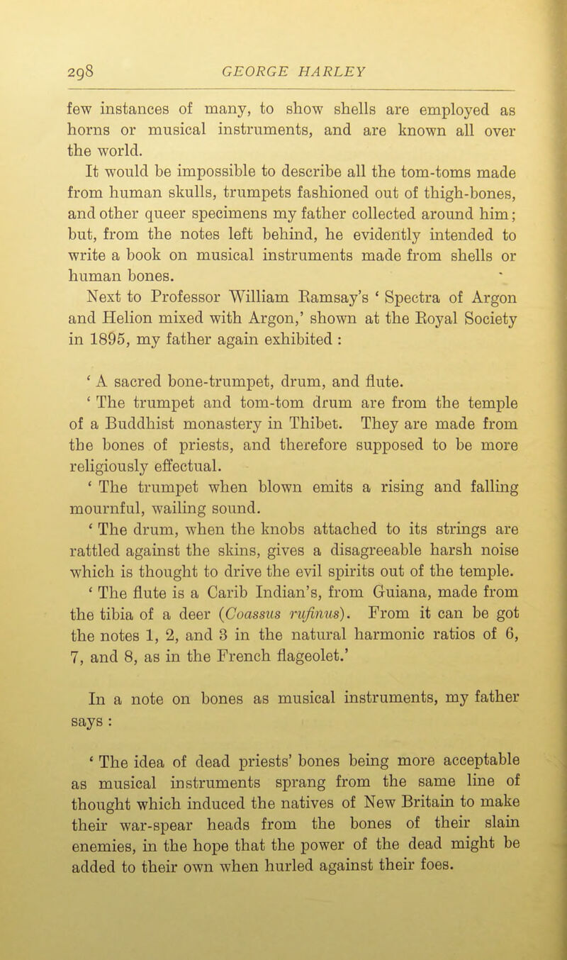 few instances of many, to show shells are employed as horns or musical instruments, and are known all over the world. It would be impossible to describe all the tom-toms made from human skulls, trumpets fashioned out of thigh-bones, and other queer specimens my father collected around him; but, from the notes left behind, he evidently intended to write a book on musical instruments made from shells or human bones. Next to Professor William Eamsay's ' Spectra of Argon and Helion mixed with Argon,' shown at the Eoyal Society in 1895, my father again exhibited : ' A sacred bone-trumpet, drum, and flute. ' The trumpet and tom-tom drum are from the temple of a Buddhist monastery in Thibet. They are made from the bones of priests, and therefore supposed to be more religiously effectual. ' The trumpet when blown emits a rising and falling mournful, wailing sound. * The drum, when the knobs attached to its strings are rattled against the skins, gives a disagreeable harsh noise which is thought to drive the evil spirits out of the temple. ' The flute is a Carib Indian's, from Guiana, made from the tibia of a deer (Coassus rufinus). From it can be got the notes 1, 2, and 3 in the natural harmonic ratios of 6, 7, and 8, as in the French flageolet.' In a note on bones as musical instruments, my father says : ' The idea of dead priests' bones being more acceptable as musical instruments sprang from the same line of thought which induced the natives of New Britain to make their war-spear heads from the bones of their slam enemies, in the hope that the power of the dead might be added to their own when hurled against their foes.