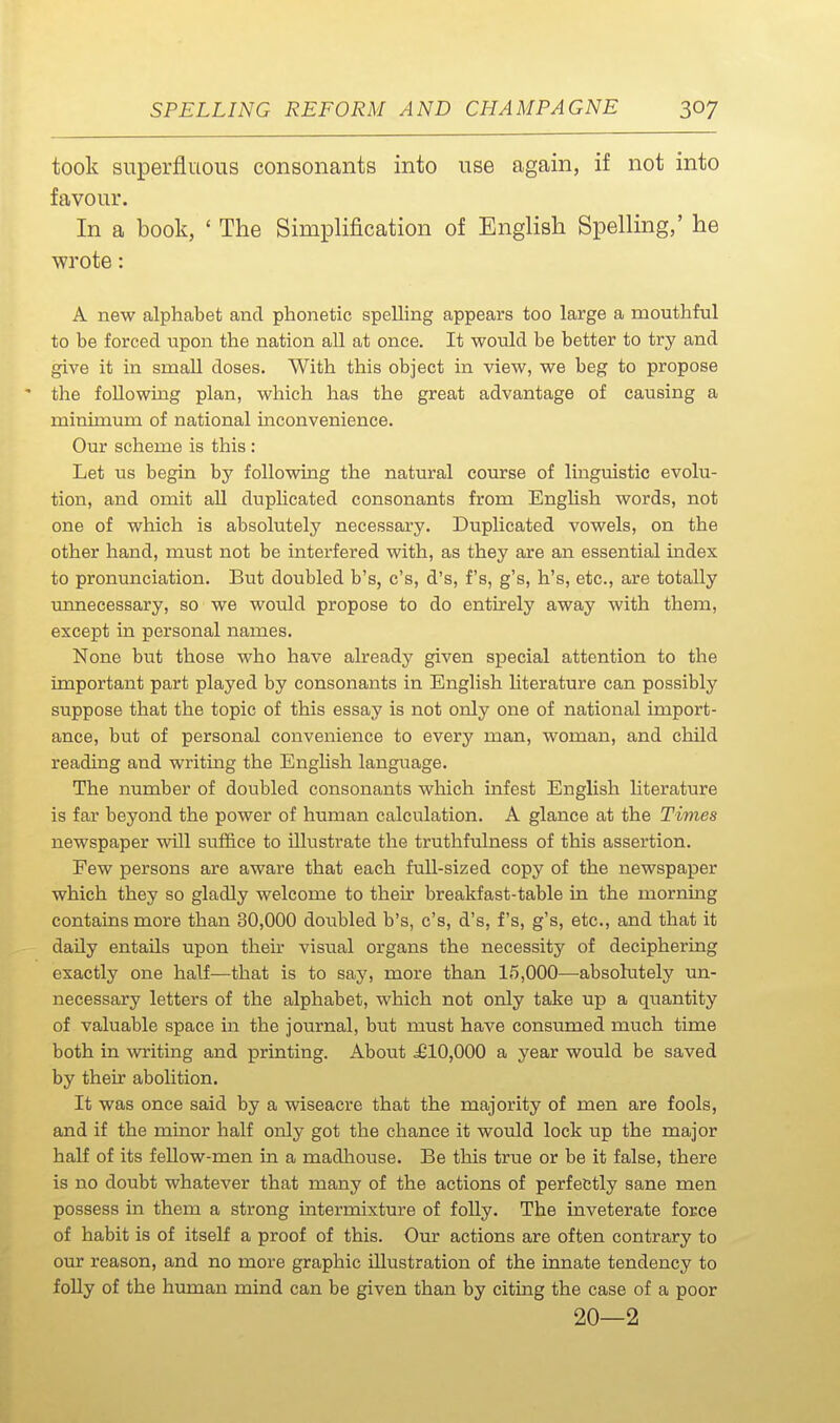 took superfluous consonants into use again, if not into favour. In a book, ' The Simplification of Englisli Spelling,' he wrote: A new alphabet and phonetic spelling appears too large a mouthful to be forced upon the nation all at once. It would be better to try and give it in small doses. With this object in view, we beg to propose the following plan, which has the great advantage of causing a minimum of national inconvenience. Our scheme is this : Let us begin by following the natural course of linguistic evolu- tion, and omit all duplicated consonants from English words, not one of which is absolutely necessary. Duplicated vowels, on the other hand, must not be interfered with, as they are an essential index to pronunciation. But doubled b's, c's, d's, f's, g's, h's, etc., are totally unnecessary, so we would propose to do entirely away with them, except in personal names. None but those who have already given special attention to the important part played by consonants in English literature can possibly suppose that the topic of this essay is not only one of national import- ance, but of personal convenience to every man, woman, and child reading and writing the Enghsh language. The number of doubled consonants which infest English literature is far beyond the power of human calculation. A glance at the Times newspaper will suffice to illustrate the truthfulness of this assertion. Few persons are aware that each full-sized copy of the newspaper which they so gladly welcome to their breakfast-table in the morning contains more than 30,000 doubled b's, c's, d's, f's, g's, etc., and that it daily entails upon their visual organs the necessity of deciphering exactly one half—that is to say, more than 15,000—absolutely un- necessary letters of the alphabet, which not only take up a quantity of valuable space in the journal, but must have consumed much time both in writing and printing. About £10,000 a year would be saved by their abolition. It was once said by a wiseacre that the majority of men are fools, and if the minor half only got the chance it would lock up the major half of its feUow-men in a madhouse. Be this true or be it false, there is no doubt whatever that many of the actions of perfectly sane men possess in them a strong intermixture of folly. The inveterate force of habit is of itself a proof of this. Ovir actions are often contrary to our reason, and no more graphic illustration of the innate tendency to folly of the human mind can be given than by citing the case of a poor 20—2