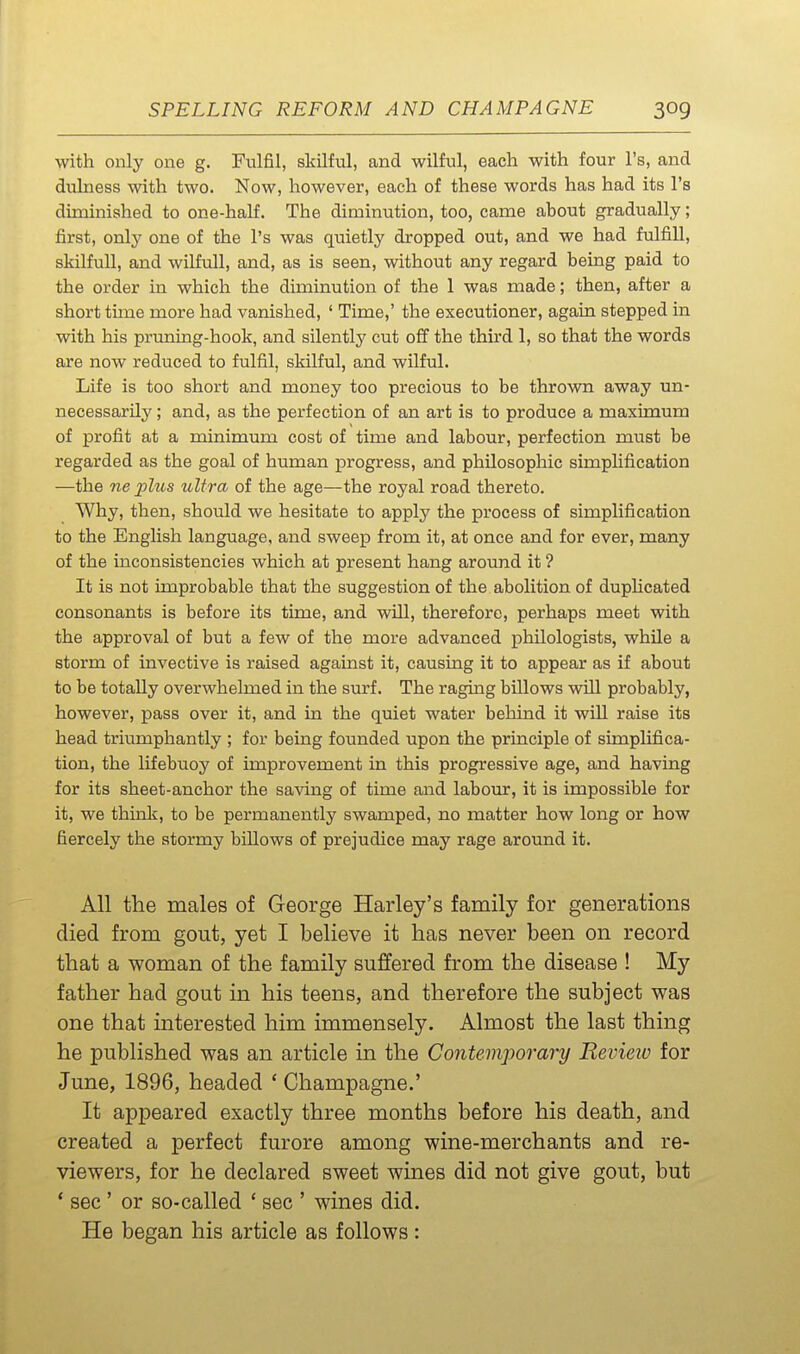 with only one g. Fulfil, skilful, and wilful, each with four I's, and dulness with two. Now, however, each of these words has had its I's diminished to one-half. The diminution, too, came about gradually; first, only one of the I's was quietly dropped out, and we had fulfill, skilfull, and wilfull, and, as is seen, without any regard being paid to the order in which the diminution of the 1 was made; then, after a short time more had vanished, ' Time,' the executioner, again stepped in with his pruning-hook, and silently cut off the third 1, so that the words are now reduced to fulfil, skilful, and wilful. Life is too short and money too precious to be thrown away un- necessarily ; and, as the perfection of an art is to produce a maximum of profit at a minimum cost of time and labour, perfection must be regarded as the goal of human progress, and philosophic simplification —the ne plus ultra of the age—the royal road thereto. Why, then, should we hesitate to apply the process of simplification to the English language, and sweep from it, at once and for ever, many of the inconsistencies which at present hang around it ? It is not improbable that the suggestion of the abolition of dupHcated consonants is before its time, and will, therefore, perhaps meet with the approval of but a few of the more advanced philologists, while a storm of invective is raised against it, causing it to appear as if about to be totally overwhelmed in the surf. The raging billows will probably, however, pass over it, and in the quiet water behind it will raise its head triiimphantly ; for being founded upon the principle of simplifica- tion, the lifebuoy of improvement in this progressive age, and having for its sheet-anchor the saving of time and labour, it is impossible for it, we think, to be permanently swamped, no matter how long or how fiercely the stormy billows of prejudice may rage around it. All the males of George Harley's family for generations died from gout, yet I believe it has never been on record that a woman of the family suffered from the disease ! My father had gout in his teens, and therefore the subject was one that interested him immensely. Almost the last thing he published was an article in the Contemporary Revieiv for June, 1896, headed ' Champagne.' It appeared exactly three months before his death, and created a perfect furore among wine-merchants and re- viewers, for he declared sweet wines did not give gout, but * sec ' or so-called ' sec ' wines did. He began his article as follows :