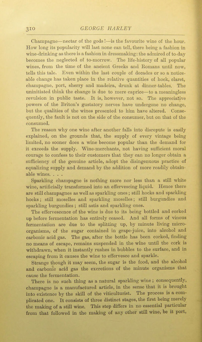 Champagne—nectar of the gods !—is the favourite wine of the hour. How long its popularity will last none can tell, there being a fashion in wine-drinking as there is a fashion in dressmaking: the admired of to-day becomes the neglected of to-morrow. The life-history of all popular wines, from the time of the ancient Greeks and Komans imtil now, tells this tale. Even within the last couple of decades or so a notice- able change has taken place in the relative quantities of hock, claret, champagne, port, sherry and madeira, drunk at dinner-tables. The uninitiated think the change is due to mere caprice—to a meaningless revulsion in public taste. It is, however, not so. The appreciative powers of the Briton's gustatory nerves have undergone no change, but the qualities of the wines presented to him have altered. Conse- quently, the fault is not on the side of the consumer, but on that of the consumed. The reason why one wine after another falls into disrepute is easily explained, on the grounds that, the supply of every vintage being hmited, no sooner does a wine become popular than the demand for it exceeds the supply. Wine-merchants, not havmg sufficient moral courage to confess to their customers that they can no longer obtain a sufficiency of the genuine article, adopt the disingenuous practice of equalizing supply and demand by the addition of more readily obtain- able wines. . . . Sparkling champagne is nothing more nor less than a still white wine, artificially transformed into an effervescing liquid. Hence there are still champagnes as well as sparkling ones; still hocks and sparkling hocks; still moselles and sparkling moselles; still burgundies and sparkling burgundies ; still astis and sparkling ones. The effervescence of the wine is due to its being bottled and corked up before fermentation has entirely ceased. And all forms of vinous fermentation are due to the spUtting up, by minute living micro- organisms, of the sugar contained in grape-juice, into alcohol and carbonic acid gas. The gas, after the bottle has been corked, finding no means of escape, remains suspended in the wine until the cork is withdrawn, when it instantly rushes in bubbles to the surface, and in escaping from it causes the wine to effervesce and sparkle. Strange though it may seem, the sugar is the food, and the alcohol and carbonic acid gas the excretions of the minute organisms that cause the fermentation. There is no such thmg as a natural sparkling wine ; consequently, champagne is a manufactured article, in the sense that it is brought into existence by the skill of the viticulturist. The process is a com- pUcated one. It consists of three distinct stages, the first being merely the making of a still wine. This step differs in no essential particular from that followed in the making of any other still wine, be it port,