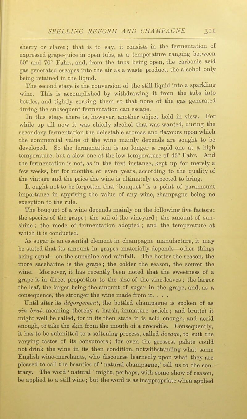 sherry or claret; that is to say, it consists in the fermentation of expressed grape-juice in open tubs, at a temperature ranging between 60° and 70° Fahr., and, from the tubs bemg open, the carbonic acid gas generated escapes into the air as a waste product, the alcohol only being retained in the liquid. The second stage is the conversion of the still liquid into a sparkling wine. This is accomplished by withdrawing it from the tubs into bottles, and tightly corking them so that none of the gas generated dmring the subsequent fermentation can escape. In this stage there is, however, another object held in view. For while up tni now it was chiefly alcohol that was wanted, durmg the secondary fermentation the delectable aromas and flavours upon which the commercial value of the wine mainly depends are sought to be developed. So the fermentation is no longer a rapid one at a high temperature, but a slow one at the low temperature of 43° Fahr. And the fermentation is not, as in the first instance, kept up for merely a few weeks, but for months, or even years, accordmg to the quaUty of the vintage and the price the wine is ultimately expected to bring. It ought not to be forgotten that ' bouquet' is a point of paramovmt importance in apprising the value of any wine, champagne being no exception to the rule. The bouquet of a wine depends mainly on the following five factors: the species of the grape; the soil of the vineyard ; the amount of sun- shine ; the mode of fermentation adopted ; and the temperature at which it is conducted. As sugar is an essential element in champagne manufactm-e, it may be stated that its amount in grapes materially depends—other things being equal—on the sunshine and rainfall. The hotter the season, the more saccharine is the grape; the colder the season, the sourer the wine. Moreover, it has recently been noted that the sweetness of a grape is in direct proportion to the size of the vine-leaves ; the larger the leaf, the larger being the amount of sugar in the grape, and, as a consequence, the stronger the wine made from it. . • . Until after its de'gorgement, the bottled champagne is spoken of as vin brut, meaning thereby a harsh, immature article; and bnit(e) it might well be called, for in its then state it is acid enough, and acrid enough, to take the skin from the mouth of a crocodile. Consequently, it has to be submitted to a softemng process, called dosage, to suit the varying tastes of its consumers ; for even the grossest palate could not drink the wine in its then condition, notwithstanding what some EngUsh wine-merchants, who discourse learnedly upon what they are pleased to call the beauties of ' natural champagne,' teU us to the con- trary. The word ' natural' might, perhaps, with some show of reason, be applied to a stiU wine; but the word is as iaappropriate when applied