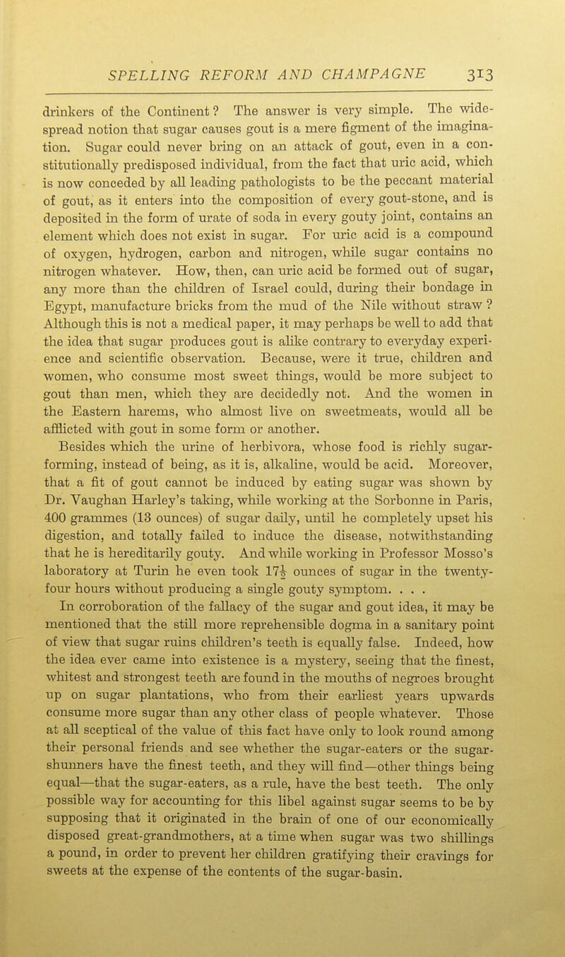 drinkers of the Continent ? The answer is very simple. The wide- spread notion that sugar causes gout is a mere figment of the imagina- tion. Sugar could never bring on an attack of gout, even in a con- stitutionally predisposed individual, from the fact that uric acid, which is now conceded by all leading pathologists to be the peccant material of gout, as it enters into the composition of every gout-stone, and is deposited in the form of urate of soda in every gouty joint, contains an element which does not exist in sugar. For uric acid is a compound of oxygen, hydrogen, carbon and nitrogen, while sugar contauis no nitrogen whatever. How, then, can uric acid be formed out of sugar, any more than the children of Israel could, during their bondage m Egypt, manufacture bricks from the mud of the Nile without straw ? Although this is not a medical paper, it may perhaps be well to add that the idea that sugar produces gout is ahke contrary to everyday experi- ence and scientific observation. Because, were it true, children and women, who consume most sweet things, would be more subject to gout than men, which they are decidedly not. And the women in the Eastern harems, who almost live on sweetmeats, would all be aflGiicted with gout in some form or another. Besides which the urine of herbivora, whose food is richly sugar- forming, instead of being, as it is, alkaline, would be acid. Moreover, that a fit of gout cannot be induced by eating sugar was shown by Dr. Vaughan Harley's taking, while working at the Soi-bonne in Paris, 400 grammes (13 ounces) of sugar daily, imtil he completely upset his digestion, and totally failed to induce the disease, notwithstanding that he is hereditarily gouty. And while working in Professor Mosso's laboratory at Turin he even took ITh ounces of sugar in the twenty- four hours without producing a single gouty symptom. . . . In corroboration of the fallacy of the sugar and gout idea, it may be mentioned that the still more reprehensible dogma in a sanitary point of view that sugar ruins children's teeth is equally false. Indeed, how the idea ever came into existence is a mystery, seeing that the finest, whitest and strongest teeth are found in the mouths of negroes brought up on sugar plantations, who from their earhest years upwards consume more sugar than any other class of people whatever. Those at all sceptical of the value of this fact have only to look round among their personal friends and see whether the sugar-eaters or the sugar- shunners have the finest teeth, and they will find—other things being equal—that the sugar-eaters, as a rule, have the best teeth. The only possible way for accounting for this libel against sugar seems to be by supposing that it originated in the bram of one of our economically disposed great-grandmothers, at a time when sugar was two shillings a pound, in order to prevent her children gratifying their cravings for sweets at the expense of the contents of the sugar-basin.