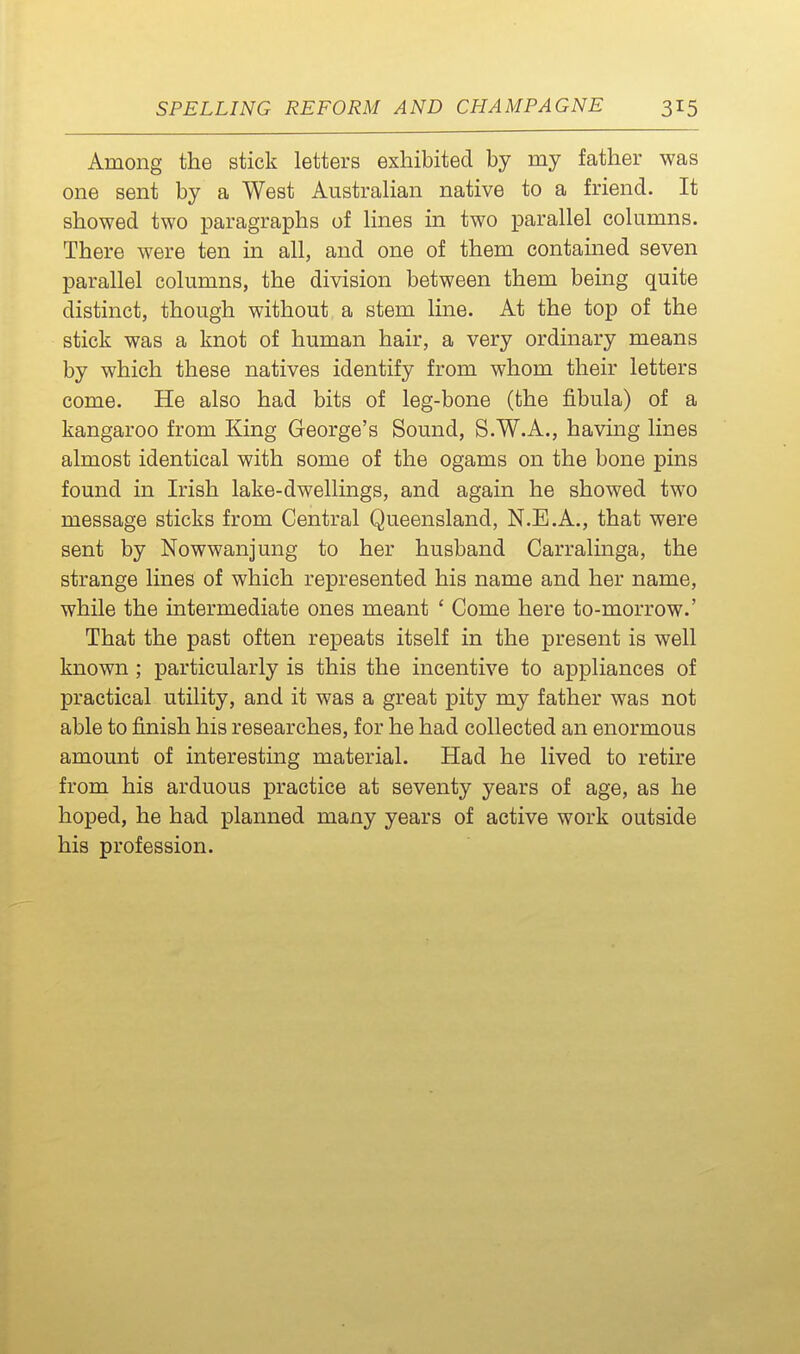 Among the stick letters exhibited by my father was one sent by a West Australian native to a friend. It showed two paragraphs of lines in two parallel columns. There were ten in all, and one of them contained seven parallel columns, the division between them being quite distinct, though without a stem line. At the top of the stick was a knot of human hair, a very ordinary means by which these natives identify from whom their letters come. He also had bits of leg-bone (the fibula) of a kangaroo from King George's Sound, S.W.A., having lines almost identical with some of the ogams on the bone pins found in Irish lake-dwellings, and again he showed two message sticks from Central Queensland, N.E.A., that were sent by Nowwanjung to her husband Carralinga, the strange lines of which represented his name and her name, while the intermediate ones meant ' Come here to-morrow.' That the past often repeats itself in the present is well known ; particularly is this the incentive to appliances of practical utility, and it was a great pity my father was not able to finish his researches, for he had collected an enormous amount of interesting material. Had he lived to retire from his arduous practice at seventy years of age, as he hoped, he had planned many years of active work outside his profession.