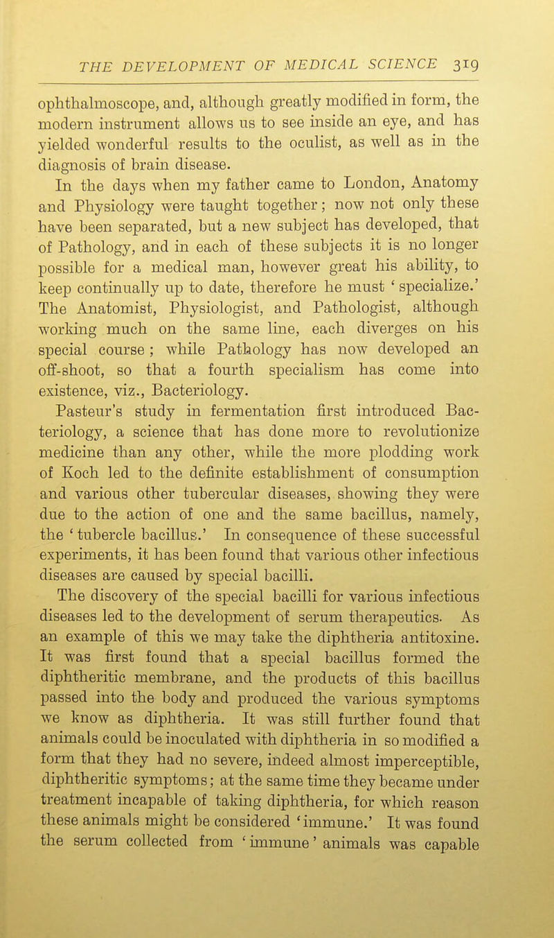 ophthalmoscope, and, although greatly modified in form, the modern instrument allows us to see inside an eye, and has yielded wonderful results to the oculist, as well as in the diagnosis of brain disease. In the days when my father came to London, Anatomy and Physiology were taught together; now not only these have been separated, but a new subject has developed, that of Pathology, and in each of these subjects it is no longer possible for a medical man, however great his ability, to keep continually up to date, therefore he must ' specialize.' The Anatomist, Physiologist, and Pathologist, although working much on the same line, each diverges on his special course; while Pathology has now developed an off-shoot, so that a fourth specialism has come into existence, viz.. Bacteriology. Pasteur's study in fermentation first introduced Bac- teriology, a science that has done more to revolutionize medicine than any other, while the more plodding work of Koch led to the definite establishment of consumption and various other tubercular diseases, showing they were due to the action of one and the same bacillus, namely, the 'tubercle bacillus.' In consequence of these successful experiments, it has been found that various other infectious diseases are caused by special bacilli. The discovery of the special bacilli for various infectious diseases led to the development of serum therapeutics. As an example of this we may take the diphtheria antitoxine. It was first found that a special bacillus formed the diphtheritic membrane, and the products of this bacillus passed into the body and produced the various symptoms we know as diphtheria. It was still further found that animals could be inoculated with diphtheria in so modified a form that they had no severe, indeed almost imperceptible, diphtheritic symptoms; at the same time they became under treatment incapable of taking diphtheria, for which reason these animals might be considered 'immune.' It was found the serum collected from ' immune' animals was capable