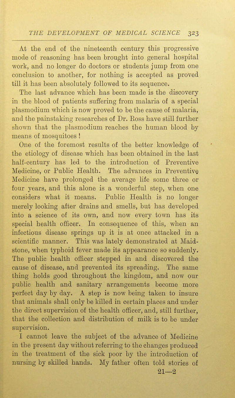 At the end of the nineteenth century this progressive mode of reasoning has been brought into general hospital work, and no longer do doctors or students jump from one conclusion to another, for nothing is accepted as proved till it has been absolutely followed to its sequence. The last advance which has been made is the discovery in the blood of patients suffering from malaria of a special Plasmodium which is now proved to be the cause of malaria, and the painstaking researches of Dr. Eoss have still further shown that the plasmodium reaches the human blood by means of mosquitoes ! One of the foremost results of the better knowledge of the etiology of disease which has been obtained in the last half-century has led to the introduction of Preventive Medicine, or Public Health. The advances in Preventive Medicine have prolonged the average life some three or four years, and this alone is a wonderful step, when one considers what it means. Public Health is no longer merely looking after drains and smells, but has developed into a science of its own, and now every town has its special health officer. In consequence of this, when an infectious disease springs up it is at once attacked in a scientific manner. This was lately demonstrated at Maid- stone, when typhoid fever made its appearance so suddenly. The public health officer stepped in and discovered the cause of disease, and prevented its spreading. The same thing holds good throughout the kingdom, and now our public health and sanitary arrangements become more perfect day by day. A step is now being taken to insure that animals shall only be killed in certain places and under the direct supervision of the health officer, and, still further, that the collection and distribution of milk is to be under supervision. I cannot leave the subject of the advance of Medicine in the present day without referring to the changes produced in the treatment of the sick poor by the introduction of nursing by skilled hands. My father often told stories of 21—2