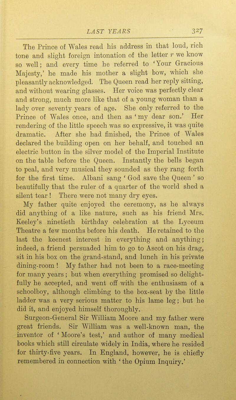 The Prince of Wales read his address in that loud, rich tone and slight foreign intonation of the letter r we know so well; and every time he referred to 'Your Gracious Majesty,' he made his mother a slight bow, which she pleasantly acknowledged. The Queen read her reply sitting, and without wearing glasses. Her voice was perfectly clear and strong, much more like that of a young woman than a lady over seventy years of age. She only referred to the Prince of Wales once, and then as ' my dear son.' Her rendering of the little speech was so expressive, it was quite dramatic. After she had finished, the Prince of Wales declared the building open on her behalf, and touched an electric button in the silver model of the Imperial Institute on the table before the Queen. Instantly the bells began to peal, and very musical they sounded as they rang forth for the first time. Albani sang ' God save the Queen ' so beautifully that the ruler of a quarter of the world shed a silent tear ! There were not many dry eyes. My father quite enjoyed the ceremony, as he always did anything of a like nature, such as his friend Mrs. Keeley's ninetieth birthday celebration at the Lyceum Theatre a few months before his death. He retained to the last the keenest interest in everything and anything; indeed, a friend persuaded him to go to Ascot on his drag, sit in his box on the grand-stand, and lunch in his private dining-room ! My father had not been to a race-meeting for many years ; but when everything promised so delight- fully he accepted, and went off with the enthusiasm of a schoolboy, although climbing to the box-seat by the little ladder was a very serious matter to his lame leg; but he did it, and enjoyed himself thoroughly. Surgeon-General Sir William Moore and my father were great friends. Sir William was a well-known man, the inventor of ' Moore's test,' and author of many medical books which still circulate widely in India, where he resided for thirty-five years. In England, however, he is chiefly remembered in connection with ' the Opium Inquiry.'