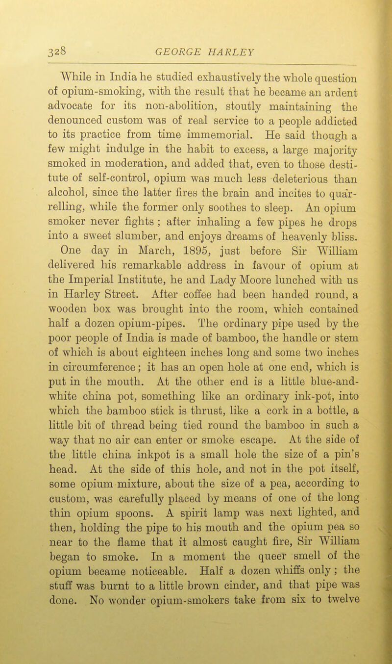 While in India he studied exhaustively the whole question of opium-smoking, with the result that he became an ardent advocate for its non-abolition, stoutly maintaining the denounced custom was of real service to a people addicted to its practice from time immemorial. He said though a few might indulge in the habit to excess, a large majority smoked in moderation, and added that, even to those desti- tute of self-control, opium was much less deleterious than alcohol, since the latter tires the brain and incites to quar- relling, while the former only soothes to sleep. An opium smoker never fights ; after inhalmg a few pipes he drops into a sweet slumber, and enjoys dreams of heavenly bliss. One day in March, 1895, just before Sir William delivered his remarkable address in favour of opium at the Imperial Institute, he and Lady Moore lunched with us in Harley Street. After coffee had been handed round, a wooden box was brought into the room, which contained half a dozen opium-pipes. The ordinary pipe used by the poor people of India is made of bamboo, the handle or stem of which is about eighteen mches long and some two inches in circumference; it has an open hole at one end, which is put in the mouth. At the other end is a little blue-and- white china pot, something like an ordinary ink-pot, into which the bamboo stick is thrust, like a cork in a bottle, a little bit of thread being tied round the bamboo in such a way that no air can enter or smoke escape. At the side of the little china inkpot is a small hole the size of a pin's head. At the side of this hole, and not in the pot itself, some opium mixture, about the size of a pea, according to custom, was carefully placed by means of one of the long thin opium spoons. A spirit lamp was next lighted, and then, holding the pipe to his mouth and the opium pea so near to the flame that it almost caught fire, Sir William began to smoke. In a moment the queer smell of the opium became noticeable. Half a dozen whiffs only; the stuff was burnt to a little brown cinder, and that pipe was done. No wonder opium-smokers take from six to twelve