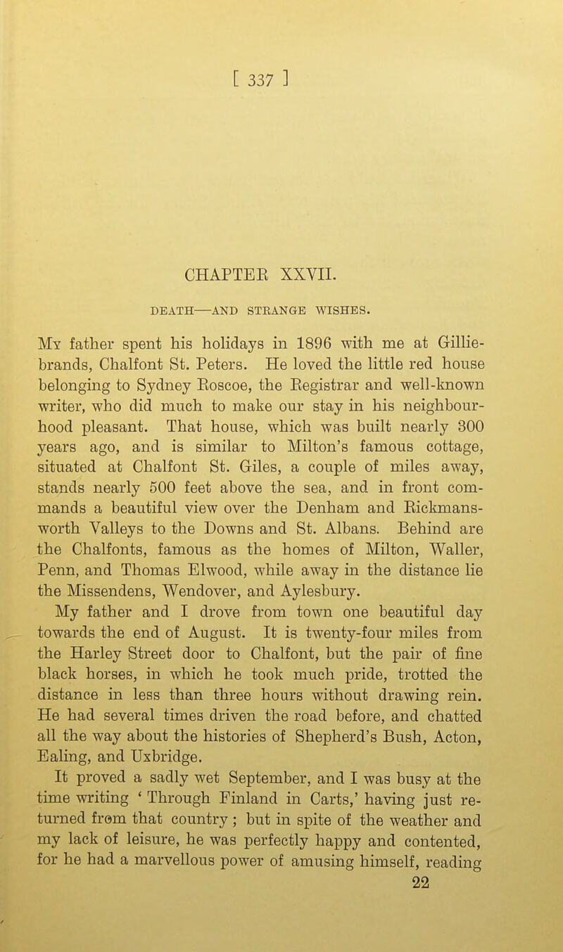 CHAPTEE XXVII. DEATH—AND STKANGE WISHES. My father spent his hoHdays in 1896 with me at Gillie- brands, Chalfont St. Peters. He loved the little red house belonging to Sydney Eoscoe, the Registrar and well-known writer, who did much to make our stay in his neighbour- hood pleasant. That house, which was built nearly 300 years ago, and is similar to Milton's famous cottage, situated at Chalfont St. Giles, a couple of miles away, stands nearly 500 feet above the sea, and in front com- mands a beautiful view over the Denham and Eickmans- worth Valleys to the Downs and St. Albans. Behind are the Chalfonts, famous as the homes of Milton, Waller, Penn, and Thomas Blwood, while away in the distance lie the Missendens, Wendover, and Aylesbury. My father and I drove from town one beautiful day towards the end of August. It is twenty-four miles from the Harley Street door to Chalfont, but the pair of fine black horses, in which he took much pride, trotted the distance in less than three hours without drawing rein. He had several times driven the road before, and chatted all the way about the histories of Shepherd's Bush, Acton, Ealing, and Uxbridge. It proved a sadly wet September, and I was busy at the time writing ' Through Finland in Carts,' having Just re- turned from that country ; but in spite of the weather and my lack of leisure, he was perfectly happy and contented, for he had a marvellous power of amusing himself, reading 22