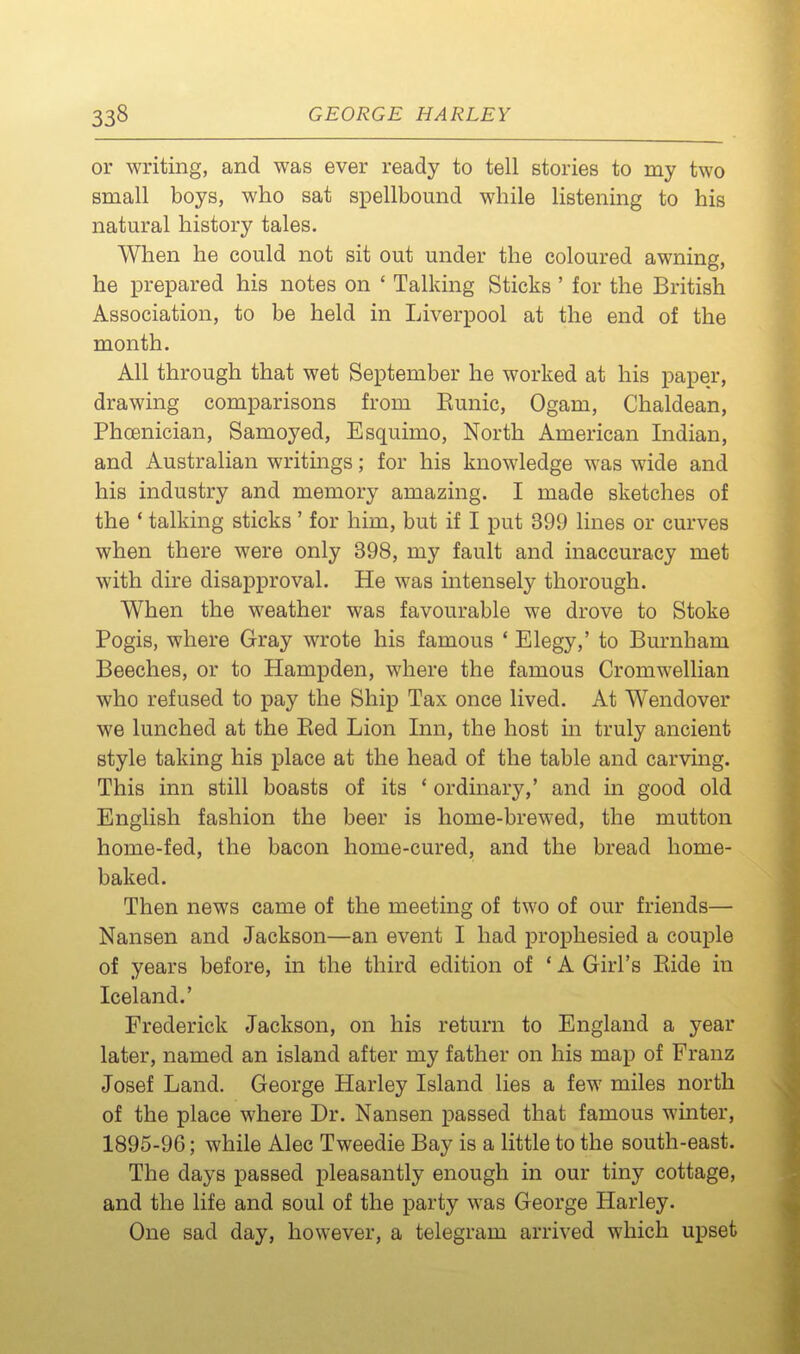 or writing, and was ever ready to tell stories to my two small boys, who sat spellbound while listening to his natural history tales. When he could not sit out under the coloured awning, he prepared his notes on ' Talking Sticks ' for the British Association, to be held in Liverpool at the end of the month. All through that wet September he worked at his paper, drawing comparisons from Eunic, Ogam, Chaldean, Phcenician, Samoyed, Esquimo, North American Indian, and Australian writings; for his knowledge was wide and his industry and memory amazing. I made sketches of the * talking sticks' for him, but if I put 399 lines or curves when there were only 398, my fault and inaccuracy met with dire disapproval. He was intensely thorough. When the weather was favourable we drove to Stoke Pogis, where Gray wrote his famous ' Elegy,' to Burnham Beeches, or to Hampden, where the famous Cromwellian who refused to pay the Ship Tax once lived. At Wendover we lunched at the Eed Lion Inn, the host in truly ancient style taking his place at the head of the table and carving. This inn still boasts of its ' ordinary,' and in good old English fashion the beer is home-brewed, the mutton home-fed, the bacon home-cured, and the bread home- baked. Then news came of the meeting of two of our friends— Nansen and Jackson—an event I had prophesied a couple of years before, in the third edition of ' A Girl's Eide in Iceland.' Frederick Jackson, on his return to England a year later, named an island after my father on his map of Franz Josef Land. George Harley Island lies a few miles north of the place where Dr. Nansen passed that famous winter, 1895-96; while Alec Tweedie Bay is a little to the south-east. The days passed pleasantly enough in our tiny cottage, and the life and soul of the party was George Harley. One sad day, however, a telegram arrived which upset