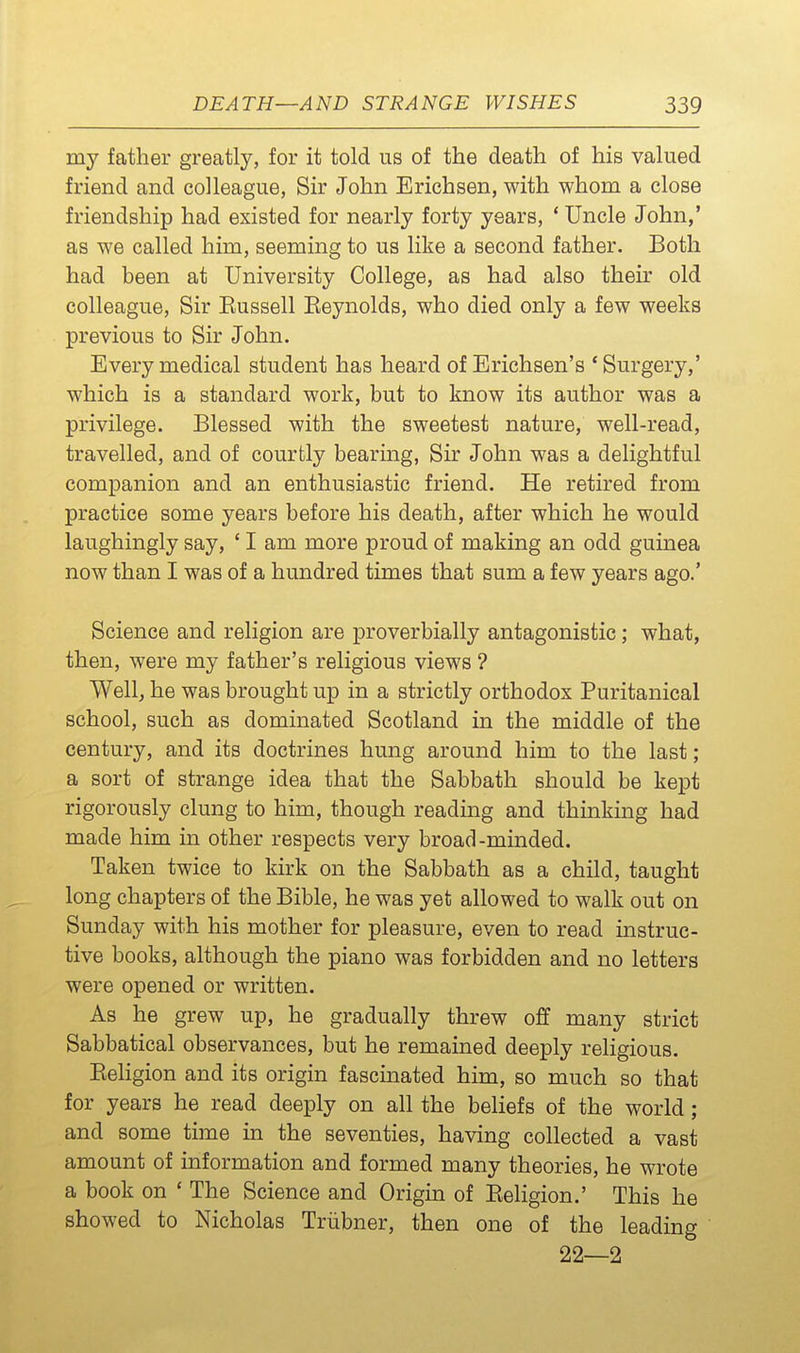 my father greatly, for it told us of the death of his valued friend and colleague, Sir John Erichsen, with whom a close friendship had existed for nearly forty years, * Uncle John,' as we called him, seeming to us like a second father. Both had been at University College, as had also their old colleague, Sir Eussell Eeynolds, who died only a few weeks previous to Sir John. Every medical student has heard of Erichsen's 'Surgery,' which is a standard work, but to know its author was a privilege. Blessed with the sweetest nature, well-read, travelled, and of courtly bearing, Sh' John was a delightful companion and an enthusiastic friend. He retired from practice some years before his death, after which he would laughingly say, ' I am more proud of making an odd guinea now than I was of a hundred times that sum a few years ago.' Science and religion are jproverbially antagonistic; what, then, were my father's religious views ? Well, he was brought up in a strictly orthodox Puritanical school, such as dominated Scotland in the middle of the century, and its doctrines hung around him to the last; a sort of strange idea that the Sabbath should be kept rigorously clung to him, though reading and thinking had made him in other respects very broad-minded. Taken twice to kirk on the Sabbath as a child, taught long chapters of the Bible, he was yet allowed to walk out on Sunday with his mother for pleasure, even to read instruc- tive books, although the piano was forbidden and no letters were opened or written. As he grew up, he gradually threw off many strict Sabbatical observances, but he remained deeply religious. Eehgion and its origin fascinated him, so much so that for years he read deeply on all the beliefs of the world; and some time in the seventies, having collected a vast amount of information and formed many theories, he wrote a book on ' The Science and Origin of Eeligion.' This he showed to Nicholas Triibner, then one of the leading 22—2