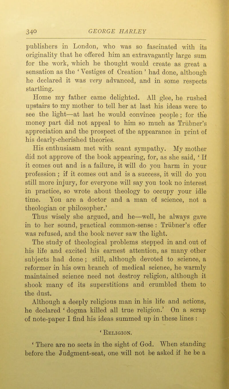 publishers in London, who was so fascinated with its originality that he offered him an extravagantly large sum for the work, which he thought would create as great a sensation as the ' Vestiges of Creation ' had done, although he declared it was very advanced, and in some respects startling. Home my father came delighted. All glee, he rushed upstairs to my mother to tell her at last his ideas were to see the light—at last he would convince people; for the money part did not appeal to him so much as Triibner's appreciation and the prospect of the appearance in print of his dearly-cherished theories. His enthusiasm met with scant sympathy. My mother did not approve of the book appearing, for, as she said, ' If it comes out and is a failure, it will do you harm in your profession ; if it comes out and is a success, it will do you still more injury, for everyone will say you took no interest in practice, so wrote about theology to occupy your idle time. You are a doctor and a man of science, not a theologian or philosopher.' Thus wisely she argued, and he—well, he always gave in to her sound, practical common-sense : Triibner's offer was refused, and the book never saw the light. The study of theological problems stepped in and out of his life and excited his earnest attention, as many other subjects had done ; still, although devoted to science, a reformer in his own branch of medical science, he warmly maintained science need not destroy religion, although it shook many of its superstitions and crumbled them to the dust. Although a deeply religious man in his life and actions, he declared ' dogma killed all true religion.' On a scrap of note-paper I find his ideas summed up in these lines : * Eeligion. * There are no sects in the sight of God. When standing before the Judgment-seat, one will not be asked if he be a