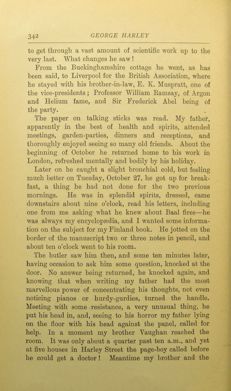 to get through a vast amount of scientific work up to the very last. What changes he saw ! From the Buckinghamshire cottage he went, as has been said, to Liverpool for the British Association, where he stayed with his brother-in-law, E. K. Muspratt, one of the vice-presidents; Professor William Eamsay, of Argon and Helium fame, and Sir Frederick Abel being of the party. The paper on talking sticks was read. My father, apparently in the best of health and spirits, attended meetings, garden-parties, dinners and receptions, and thoroughly enjoyed seeing so many old friends. About the beginning of October he returned home to his work in London, refreshed mentally and bodily by his holiday. Later on he caught a slight bronchial cold, but feeling much better on Tuesday, October 27, he got up for break- fast, a thing he had not done for the two previous mornings. He was in splendid spirits, dressed, came downstairs about nine o'clock, read his letters, including one from me asking what he knew about Baal fires—he was always my encyclopedia, and I wanted some informa- tion on the subject for my Finland book. He jotted on the border of the manuscript two or three notes in pencil, and about ten o'clock went to his room. The butler saw him then, and some ten minutes later, having occasion to ask him some question, knocked at the door. No answer being returned, he knocked again, and knowing that when writing my father had the most marvellous power of concentrating his thoughts, not even noticing pianos or hurdy-gurdies, turned the handle. Meeting with some resistance, a very unusual thing, he put his head in, and, seeing to his horror my father lying on the floor with his head against the panel, called for help. In a moment my brother Vaughan reached the room. It was only about a quarter past ten a.m., and y&i at five houses in Harley Street the page-boy called before he could get a doctor ! Meantime my brother and the