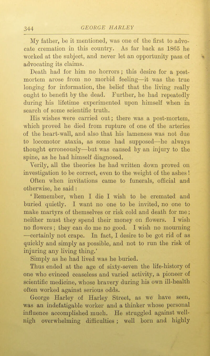 My father, be it mentioned, was one of the first to advo- cate cremation in this country. As far back as 1865 he worked at the subject, and never let an opportunity pass of * advocating its claims. Death had for him no horrors ; this desire for a post- mortem arose from no morbid feeling—it was the true longmg for information, the belief that the living really ought to benefit by the dead. Further, he had repeatedly during his lifetime experimented upon himself when in search of some scientific truth. His wishes were carried out; there was a post-mortem, which proved he died from rupture of one of the arteries of the heart-wall, and also that his lameness was not due to locomotor ataxia, as some had supposed—he always thought erroneously—but was caused by an injury to the spine, as he had himself diagnosed. Verily, all the theories he had written down proved on investigation to be correct, even to the weight of the ashes! Often when invitations came to funerals, official and otherwise, he said: ' Eemember, when I die I wish to be cremated and buried quietly. I want no one to be invited, no one to make martyrs of themselves or risk cold and death for me; neither must they spend their money on flowers. I wish no flowers ; they can do me no good. I wish no mourning —certainly not crape. In fact, I desire to be got rid of as quickly and simply as possible, and not to run the risk of injuring any living thing.' Simply as he had lived was he buried. Thus ended at the age of sixty-seven the life-history of one who evinced ceaseless and varied activity, a pioneer of scientific medicine, whose bravery during his own ill-health often worked against serious odds. George Harley of Harley Street, as we have seen, was an indefatigable worker and a thinker whose personal influence accomplished much. He struggled against well- nigh overwhelmmg difficulties ; well born and highly