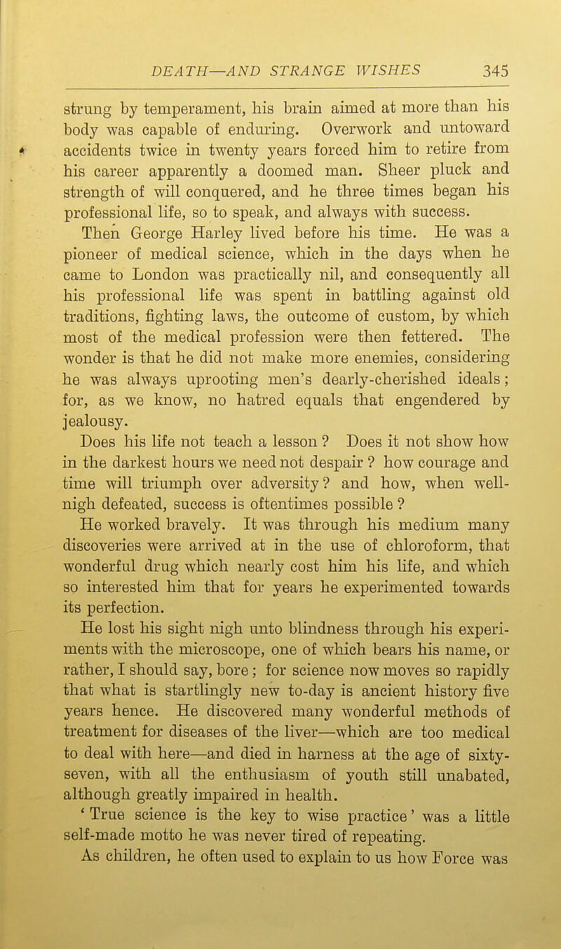 strung by temperament, his brain aimed at more than his body was capable of endm^ing. Overwork and mitoward * accidents twice in twenty years forced him to retire from his career apparently a doomed man. Sheer pluck and strength of will conquered, and he three times began his professional life, so to speak, and always with success. Then George Harley lived before his time. He was a pioneer of medical science, which in the days when he came to London was practically nil, and consequently all his professional life was spent in battling against old traditions, fighting laws, the outcome of custom, by which most of the medical profession were then fettered. The wonder is that he did not make more enemies, considering he was always uprooting men's dearly-cherished ideals; for, as we know, no hatred equals that engendered by jealousy. Does his life not teach a lesson ? Does it not show how in the darkest hours we need not despair ? how courage and time will triumph over adversity? and how, when well- nigh defeated, success is oftentimes possible ? He worked bravely. It was through his medium many discoveries were arrived at in the use of chloroform, that wonderful drug which nearly cost him his life, and which so interested him that for years he experimented towards its perfection. He lost his sight nigh unto blmdness through his experi- ments with the microscope, one of which bears his name, or rather, I should say, bore; for science now moves so rapidly that what is startlingly new to-day is ancient history five years hence. He discovered many wonderful methods of treatment for diseases of the liver—which are too medical to deal with here—and died in harness at the age of sixty- seven, with all the enthusiasm of youth still unabated, although greatly impaired in health. * True science is the key to wise practice' was a little self-made motto he was never tired of repeating. As children, he often used to explain to us how Force was