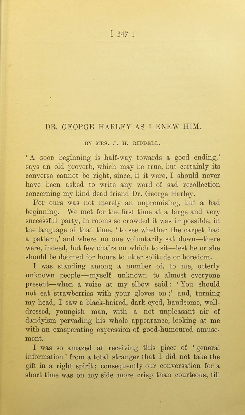 DE. GEOEGE HAELEY AS I KNEW HIM. BY MRS. J. H. RIDDELL. ' A GOOD beginning is half-way towards a good ending,' says an old proverb, which may be true, but certainly its converse cannot be right, since, if it were, I should never have been asked to write any word of sad recollection concerning my kind dead friend Dr. George Harley. For ours was not merely an unpromising, but a bad beginning. We met for the first time at a large and very successful party, in rooms so crowded it was impossible, in the language of that time, * to see whether the carpet had a pattern,' and where no one voluntarily sat down—there were, indeed, but few chairs on which to sit—lest he or she should be doomed for hours to utter solitude or boredom. I was standing among a number of, to me, utterly unknown people—myself unknown to almost everyone present—when a voice at my elbow said: ' You should not eat strawberries with your gloves on ;' and, turning my head, I saw a black-haired, dark-eyed, handsome, well- dressed, youngish man, with a not unpleasant air of dandyism pervading his whole appearance, looking at me with an exasperating expression of good-humoured amuse- ment. I was so amazed at receiving this piece of ' general information ' from a total stranger that I did not take the gift in a right spirit; consequently our conversation for a short time was on my side more crisp than courteous, till