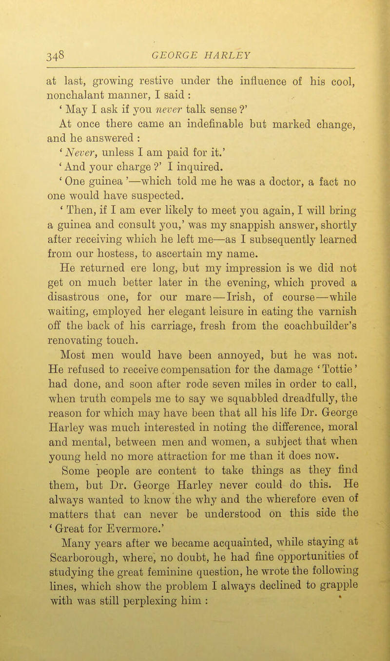 at last, growing restive under the influence of his cool, nonchalant manner, I said : ' May I ask if you never talk sense ?' At once there came an indefinable but marked change, and he answered : 'Never, unless I am paid for it.' ' And your charge ?' I inquired. ' One guinea '—which told me he was a doctor, a fact no one would have suspected. ' Then, if I am ever likely to meet you again, I will bring a guinea and consult you,' was my snappish answer, shortly after receiving which he left me—as I subsequently learned from our hostess, to ascertain my name. He returned ere long, but my impression is we did not get on much better later in the evening, which proved a disastrous one, for our mare — Irish, of course—while waiting, employed her elegant leisure in eating the varnish off the back of his carriage, fresh from the coachbuilder's renovating touch. Most men would have been annoyed, but he was not. He refused to receive compensation for the damage ' Tottie' had done, and soon after rode seven miles in order to call, when truth compels me to say we squabbled dreadfully, the reason for which may have been that all his life Dr. George Harley was much interested in noting the difference, moral and mental, between men and women, a subject that when young held no more attraction for me than it does now. Some people are content to take things as they find them, but Dr. George Harley never could do this. He always wanted to know the why and the wherefore even of matters that can never be understood on this side the * Great for Evermore.' Many years after we became acquainted, while staying at Scarborough, where, no doubt, he had fine opportunities of studying the great feminine question, he wrote the following lines, which show the problem I always declined to grapple with was still perplexing him :