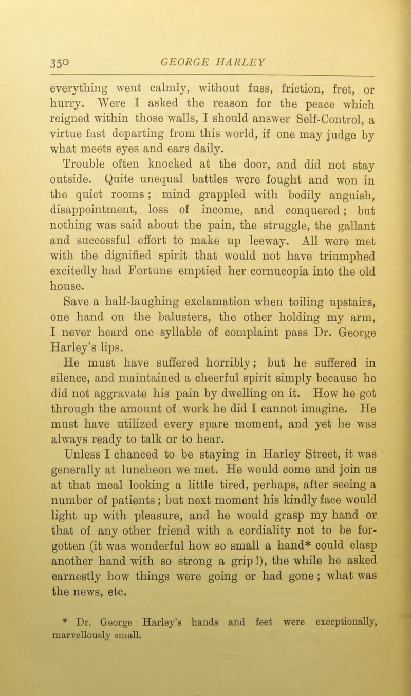 everything went calmly, without fuss, friction, fret, or hurry. Were I asked the reason for the peace which reigned within those walls, I should answer Self-Control, a virtue fast departing from this world, if one may judge by what meets eyes and ears daily. Trouble often knocked at the door, and did not stay outside. Quite unequal battles were fought and won in the quiet rooms; mind grappled with bodily anguish, disappointment, loss of income, and conquered; but nothing was said about the pain, the struggle, the gallant and successful effort to make up leeway. All were met with the dignified spirit that would not have triumphed excitedly had Fortune emptied her cornucopia into the old house. Save a half-laughing exclamation when toiling upstairs, one hand on the balusters, the other holding my arm, I never heard one syllable of complaint pass Dr. George Harley's lips. He must have suffered horribly; but he suffered in silence, and maintained a cheerful spirit simply because he did not aggravate his pain by dwelling on it. How he got through the amount of. work he did I cannot imagine. He must have utilized every spare moment, and yet he was always ready to talk or to hear. Unless I chanced to be staying in Harley Street, it was generally at luncheon we met. He would come and join us at that meal looking a little tired, perhaps, after seeing a number of patients ; but next moment his kindly face would light up with pleasure, and he would grasp my hand or that of any other friend with a cordiality not to be for- gotten (it was wonderful how so small a hand* could clasp another hand with so strong a grip!), the while he asked earnestly how things were gomg or had gone; what was the news, etc. * Dr. George Harley's hands and feet were exceptionally, marvellously small.