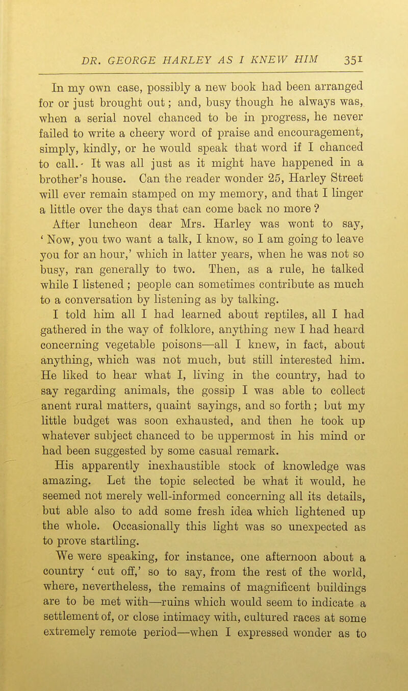 In my own case, possibly a new book had been arranged for or just brought out; and, busy though he always was, when a serial novel chanced to be in progress, he never failed to write a cheery word of praise and encouragement, simply, kindly, or he would speak that word if I chanced to call.- It was all just as it might have happened in a brother's house. Can the reader wonder 25, Harley Street will ever remain stamped on my memory, and that I linger a little over the days that can come back no more ? After luncheon dear Mrs. Harley was wont to say, ' Now, you two want a talk, I know, so I am going to leave you for an hour,' which in latter years, when he was not so busy, ran generally to two. Then, as a rule, he talked while I listened ; people can sometimes contribute as much to a conversation by listening as by talking. I told him all I had learned about reptiles, all I had gathered in the way of folklore, anything new I had heard concerning vegetable poisons—all I knew, in fact, about anything, which was not much, but still interested him. He liked to hear what I, living in the country, had to say regarding animals, the gossip I was able to collect anent rural matters, quaint sayings, and so forth; but my little budget was soon exhausted, and then he took up whatever subject chanced to be uppermost in his mind or had been suggested by some casual remark. His apparently inexhaustible stock of knowledge was amazing. Let the topic selected be what it would, he seemed not merely well-informed concerning all its details, but able also to add some fresh idea which lightened up the whole. Occasionally this light was so unexpected as to prove startling. We were speaking, for instance, one afternoon about a country ' cut off,' so to say, from the rest of the world, where, nevertheless, the remains of magnificent buildings are to be met with—ruins which would seem to indicate a settlement of, or close intimacy with, cultured races at some extremely remote period—when I expressed wonder as to