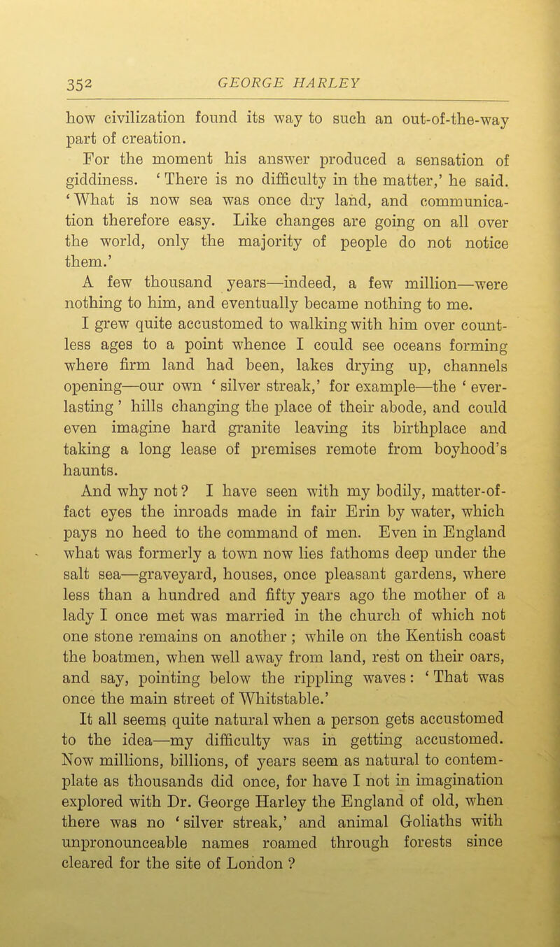 how civilization found its way to such an out-of-the-way part of creation. For the moment his answer produced a sensation of giddiness. ' There is no difficulty in the matter,' he said. 'What is now sea was once dry land, and communica- tion therefore easy. Like changes are going on all over the world, only the majority of people do not notice them.' A few thousand years—indeed, a few million—were nothing to him, and eventually became nothing to me. I grew quite accustomed to walking with him over count- less ages to a point whence I could see oceans forming where firm land had been, lakes drying up, channels opening—our own * silver streak,' for example—the * ever- lasting ' hills changing the place of their abode, and could even imagine hard granite leaving its birthplace and taking a long lease of premises remote from boyhood's haunts. And why not ? I have seen with my bodily, matter-of- fact eyes the inroads made in fair Erin by water, which pays no heed to the command of men. Even in England what was formerly a town now lies fathoms deep under the salt sea—graveyard, houses, once pleasant gardens, where less than a hundred and fifty years ago the mother of a lady I once met was married in the church of which not one stone remains on another ; while on the Kentish coast the boatmen, when well away from land, rest on their oars, and say, pointing below the rippling waves: ' That was once the main street of Whitstable.' It all seems quite natural when a person gets accustomed to the idea—my difficulty was in getting accustomed. Now millions, billions, of years seem as natural to contem- plate as thousands did once, for have I not in imagination explored with Dr. George Harley the England of old, when there was no 'silver streak,' and animal Goliaths with unpronounceable names roamed through forests since cleared for the site of London ?