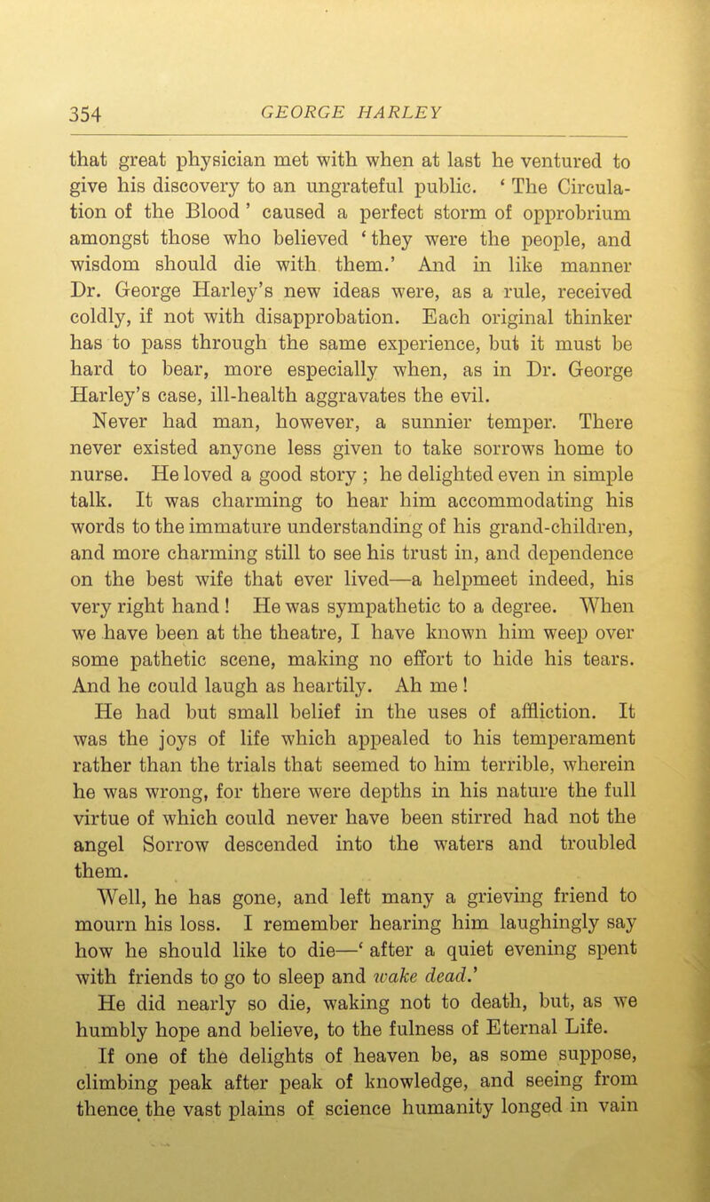 that great physician met with when at last he ventured to give his discovery to an ungrateful public. ' The Circula- tion of the Blood ' caused a perfect storm of opprobrium amongst those who believed ' they were the people, and wisdom should die with them.' And in like manner Dr. George Harley's new ideas were, as a rule, received coldly, if not with disapprobation. Each original thinker has to pass through the same experience, but it must be hard to bear, more especially when, as in Dr. George Harley's case, ill-health aggravates the evil. Never had man, however, a sunnier temper. There never existed anyone less given to take sorrows home to nurse. He loved a good story ; he delighted even in simple talk. It was charming to hear him accommodating his words to the immature understanding of his grand-children, and more charming still to see his trust in, and dependence on the best wife that ever lived—a helpmeet indeed, his very right hand ! He was sympathetic to a degree. When we have been at the theatre, I have known him weep over some pathetic scene, making no effort to hide his tears. And he could laugh as heartily. Ah me ! He had but small belief in the uses of affliction. It was the joys of life which appealed to his temperament rather than the trials that seemed to him terrible, wherein he was wrong, for there were depths in his nature the full virtue of which could never have been stirred had not the angel Sorrow descended into the waters and troubled them. Well, he has gone, and left many a grieving friend to mourn his loss. I remember hearing him laughingly say how he should like to die—' after a quiet evening spent with friends to go to sleep and wake dead.' He did nearly so die, waking not to death, but, as we humbly hope and believe, to the fulness of Eternal Life. If one of the delights of heaven be, as some suppose, climbing peak after peak of knowledge, and seeing from thence the vast plains of science humanity longed in vain