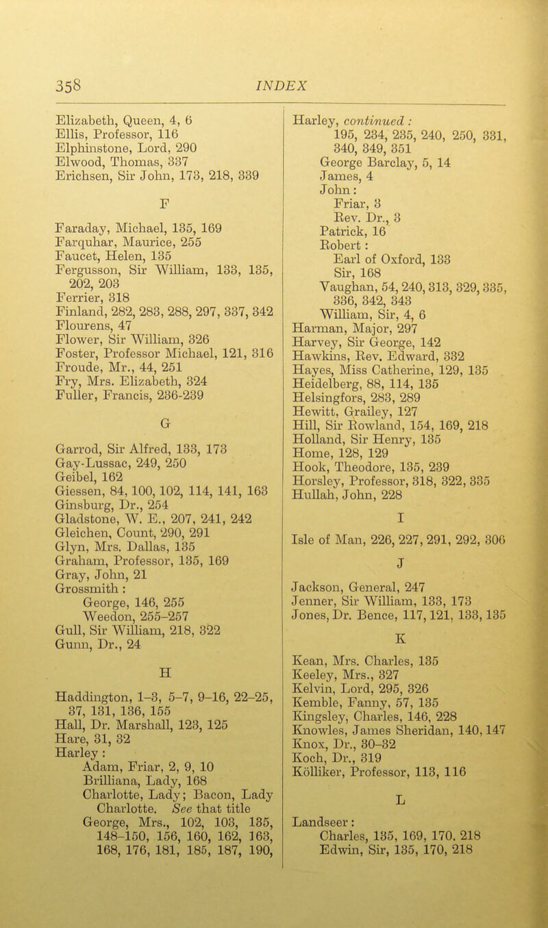 Elizabeth, Queen, 4, 6 Ellis, Professor, 116 Elphiiistone, Lord, 290 Elwood, Thomas, 337 Erichsen, Sir John, 173, 218, 339 F Faraday, Michael, 135, 169 Farquhar, Maurice, 255 Faucet, Helen, 135 Fergusson, Sir William, 133, 135, 202, 203 Ferrier, 318 Finland, 282, 283, 288, 297, 337, 342 Flourens, 47 Flower, Sir WilHam, 326 Foster, Professor Michael, 121, 316 Froude, Mr., 44, 251 Fry, Mrs. Ehzabeth, 324 Fuller, Francis, 236-239 G Garrod, Sir Alfred, 133, 173 Gay-Lussac, 249, 250 Geibel, 162 Giessen, 84,100,102, 114, 141, 163 Ginsburg, Dr., 254 Gladstone, W. E., 207, 241, 242 Gleichen, Count, 290, 291 Glyn, Mrs. Dallas, 135 Graham, Professor, 135, 169 Gray, John, 21 Grossmith : George, 146, 255 Weedon, 255-257 Gull, Sir William, 218, 322 Gunn, Dr., 24 H Haddington, 1-3, 5-7, 9-16, 22-25, 37, 131, 136, 155 HaU, Dr. Marshall, 123, 125 Hare, 31, 32 Harley : Adam, Friar, 2, 9, 10 Brilliana, Lady, 168 Charlotte, Lady; Bacon, Lady Charlotte. See that title George, Mrs., 102, 103, 135, 148-150, 156, 160, 162, 163, 168, 176, 181, 185, 187, 190, Harley, continued : 195, 234, 235, 240, 250, 331, 340, 349, 351 George Barclay, 5, 14 James, 4 John: Friar, 3 Bev. Dr., 3 Patrick, 16 Eobert: Earl of Oxford, 133 Sir, 168 Vaughan, 54, 240,313, 329,335, 336, 342, 343 WiUiam, Sir, 4, 6 Harman, Major, 297 Harvey, Sir George, 142 Hawkhis, Bev. Edward, 332 Hayes, Miss Catherine, 129, 135 Heidelberg, 88, 114, 135 Helsingfors, 283, 289 Hewitt, Grailey, 127 Hill, Su: Eowland, 154, 169, 218 HoUand, Sir Henry, 135 Home, 128, 129 Hook, Theodore, 135, 239 Horsley, Professor, 318, 322, 335 Hullah, John, 228 I Isle of Man, 226, 227, 291, 292, 306 J Jackson, General, 247 Jenner, Sir William, 133, 173 Jones, Dr. Bence, 117,121, 133,135 K Kean, Mrs. Charles, 135 Keeley, Mrs., 327 Kelvin, Lord, 295, 326 Kemble, Fanny, 57, 135 Kingsley, Charles, 146, 228 Knowles, James Sheridan, 140,147 Knox, Dr., 30-32 Koch, Dr., 319 Kollilier, Professor, 113, 116 L Landseer: Charles, 135, 169, 170. 218 Edwin, Sir, 135, 170, 218