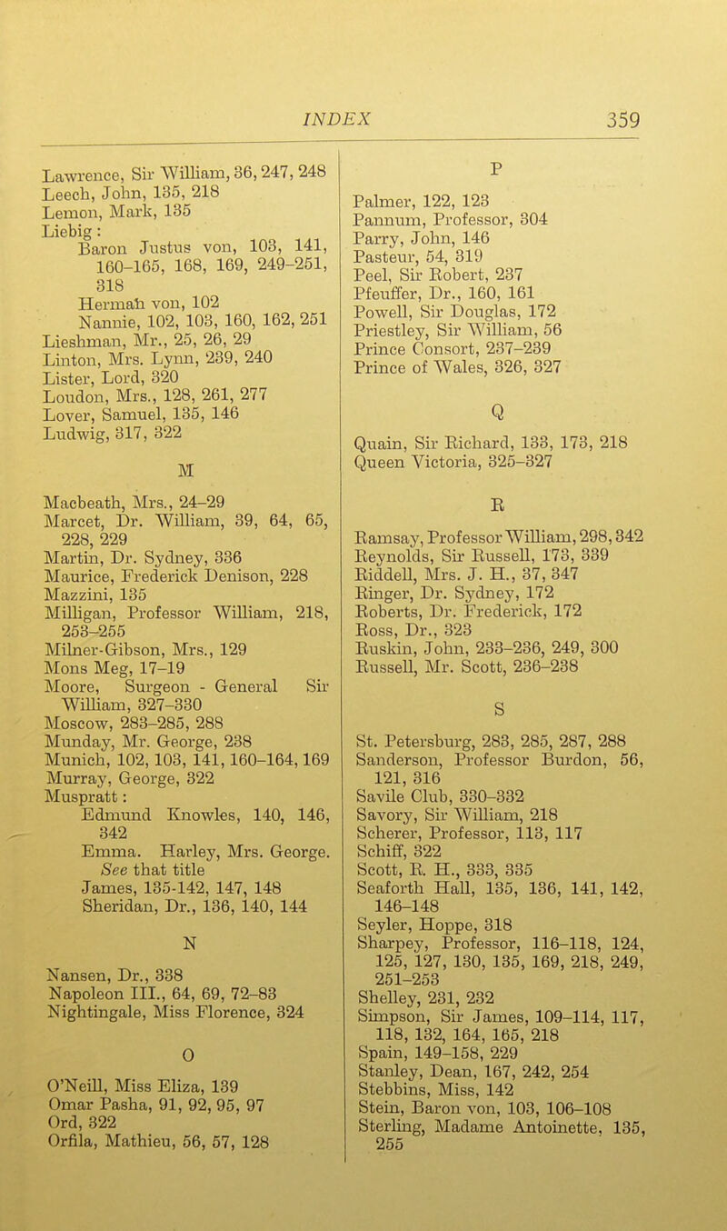 Lawrence, Sir William, 36,247, 248 Leech, John, 135, 218 Lemon, Mark, 135 Liebig: Baron Justus von, 103, 141, 160-165, 168, 169, 249-251, 318 Hermali von, 102 Nannie, 102, 103, 160, 162, 251 Lieshman, Mr., 25, 26, 29 Linton, Mrs. Lynn, 239, 240 Lister, Lord, 320 Loudon, Mrs., 128, 261, 277 Lover, Samuel, 135, 146 Ludwig, 317, 322 M Macbeath, Mrs., 24-29 Marcet, Dr. WOham, 39, 64, 65, 228, 229 Martin, Dr. Sydney, 336 Maurice, Frederick Denison, 228 Mazzini, 135 MiUigan, Professor William, 218, 253-255 Mihier-Gibson, Mrs., 129 Mons Meg, 17-19 Moore, Surgeon - General Sir WiUiam, 327-330 Moscow, 283-285, 288 Munday, Mr. George, 238 Munich, 102,103, 141,160-164,169 Murray, George, 322 Muspratt: Edmrmd Knowks, 140, 146, 342 Emma. Harley, Mrs. George. See that title James, 135-142, 147, 148 Sheridan, Dr., 136, 140, 144 N Nansen, Dr., 338 Napoleon III., 64, 69, 72-83 Nightingale, Miss Florence, 324 0 O'Neill, Miss Eliza, 139 Omar Pasha, 91, 92, 95, 97 Ord, 322 Orfila, Mathieu, 56, 57, 128 P Palmer, 122, 123 Pannum, Professor, 304 Parry, John, 146 Pasteur, 54, 319 Peel, Sir Bobert, 237 Pfeuffer, Dr., 160, 161 Powell, Sir Douglas, 172 Priestley, Sir William, 56 Prince Consort, 237-239 Prince of Wales, 326, 327 Q Quain, Sir Eichard, 133, 173, 218 Queen Victoria, 325-327 E Eamsay, Professor William, 298,842 Eeynolds, Sir EusseU, 173, 339 EiddeU, Mrs. J. H., 37,347 Emger, Dr. Sydney, 172 Eoberts, Dr. Frederick, 172 Eoss, Dr., 323 Euskin, John, 233-236, 249, 300 EusseU, Mr. Scott, 236-238 S St. Petersburg, 283, 285, 287, 288 Sanderson, Professor Burdon, 56, 121, 316 Savile Club, 330-332 Savory, Sir William, 218 Scherer, Professor, 113, 117 Schiff, 322 Scott, E. H., 333, 335 Seaforth Hall, 135, 136, 141, 142, 146-148 Seyler, Hoppe, 318 Sharpey, Professor, 116-118, 124, 125, 127, 130, 135, 169, 218, 249, 251—253 Shelley, 231, 232 Simpson, Sir James, 109-114, 117, 118, 132, 164, 165, 218 Spain, 149-158, 229 Stanley, Dean, 167, 242, 254 Stebbins, Miss, 142 Stein, Baron von, 103, 106-108 Sterling, Madame Antoinette, 135, 255