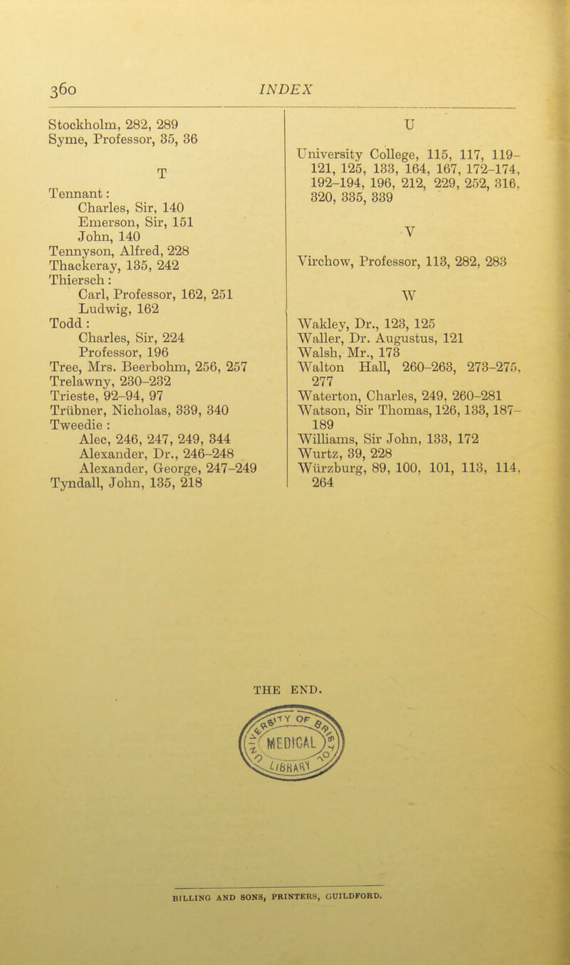 Stockholm, 282, 289 Syme, Professor, 35, 36 T Tennant: Charles, Sir, 140 Emerson, Su-, 151 John, 140 Tennyson, Alfred, 228 Thackeray, 135, 242 Thiersch: Carl, Professor, 162, 251 Ludwig, 162 Todd: Charles, Su-, 224 Professor, 196 Tree, Mrs. Beerbohm, 256, 257 Trelawny, 230-232 Trieste, 92-94, 97 Triibner, Nicholas, 389, 340 Tweedie : Alec, 246, 247, 249, 344 Alexander, Dr., 246-248 Alexander, George, 247-249 Tyndall, John, 135, 218 U University CoUege, 115, 117, 119- 121, 125, 133, 164, 167, 172-174, 192-194, 196, 212, 229, 252, 316, 320, 335, 339 V Virchow, Professor, 113, 282, 283 W Wakley, Dr., 123, 125 Waller, Dr. Augustus, 121 Walsh, Mr., 173 Walton Hall, 260-263, 273-275. 277 Waterton, Charles, 249, 260-281 Watson, Sir Thomas, 126,133,187- 189 WiUiams, Sir John, 133, 172 Wurtz, 39, 228 Wiirzburg, 89, 100, 101, 113, 114. 264 THE END. BILLING AND SONS, PKINTERS, GUILDFORD.