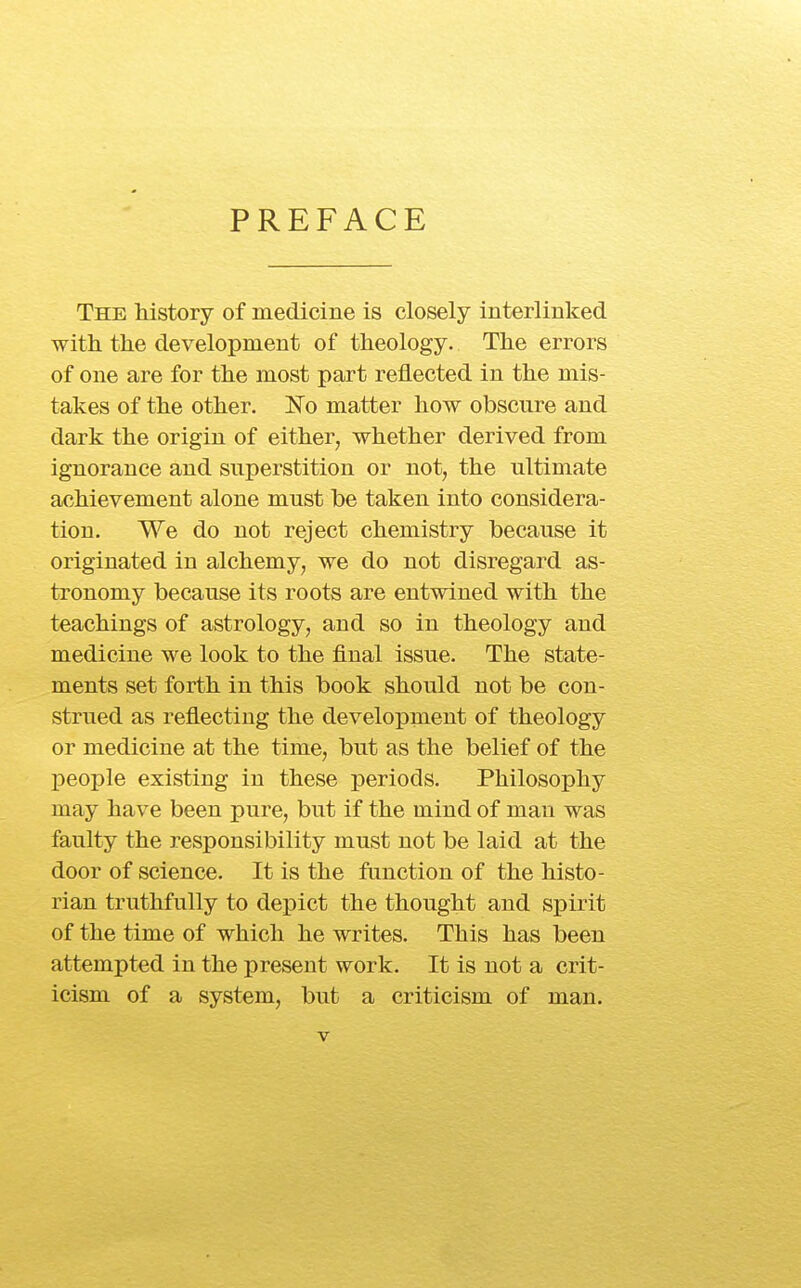 PREFACE The Mstory of medicine is closely interlinked with the development of theology. The errors of one are for the most part reflected in the mis- takes of the other. No matter how obscure and dark the origin of either^ whether derived from ignorance and superstition or not, the ultimate achievement alone must be taken into considera- tion. We do not reject chemistry because it originated in alchemy, we do not disregard as- tronomy because its roots are entwined with the teachings of astrology, and so in theology and medicine we look to the final issue. The state- ments set forth in this book should not be con- strued as reflecting the development of theology or medicine at the time, but as the belief of the people existing in these periods. Philosophy may have been pure, but if the mind of man was faulty the responsibility must not be laid at the door of science. It is the function of the histo- rian truthfully to depict the thought and spirit of the time of which he writes. This has been attempted in the present work. It is not a crit- icism of a system, but a criticism of man.