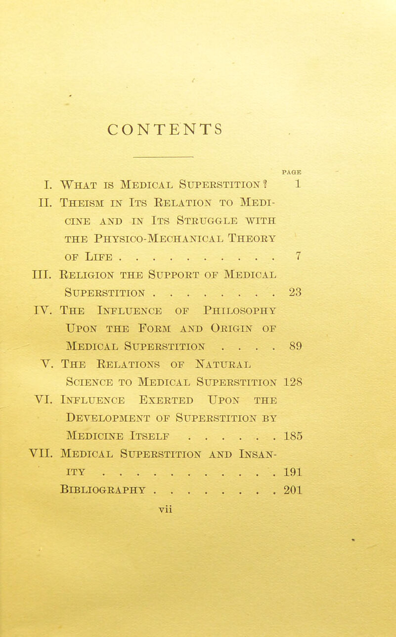 CONTENTS PAGE I. What is Medical Superstition! 1 II. Theism in Its Eelation to Medi- cine AND IN Its Struggle with the Physico-Mechanical Theory OF Life 7 III. Eeligion the Support of Medical Superstition 23 IV. The Influence of Philosophy Upon the Form and Origin of Medical Superstition .... 89 V. The Eelations of I^atural Science to Medical Superstition 128 VI. Influence Exerted Upon the Development of Superstition by Medicine Itself 185 VII. Medical Superstition and Insan- ity 191 Bibliography 201