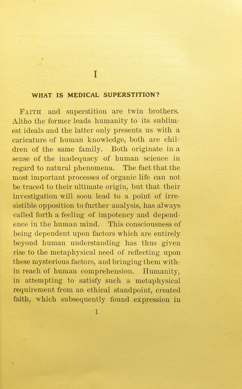 WHAT IS MEDICAL SUPERSTITION? Faith and superstition are twin brothers. Altho the former leads humanity to its sublim- est ideals and the latter only presents us with a caricature of human knowledge, both are chil- dren of the same family. Both originate in a sense of the inadequacy of human science in regard to natural phenomena. The fact that the most important processes of organic life can not be traced to their ultimate origin, but that their investigation will soon lead to a point of irre- sistible opposition to furthei analysis, has always called forth a feeling of impotency and depend- ence in the human mind. This consciousness of being dependent upon factors which are entirely beyond human understanding has thus given rise to the metaphysical need of reflecting upon these mysterious factors, and bringing them with- in reach of human comprehension. Humanity, in attempting to satisfy such a metaphysical requirement from an ethical standpoint, created faith, which subsequently found expression in 1