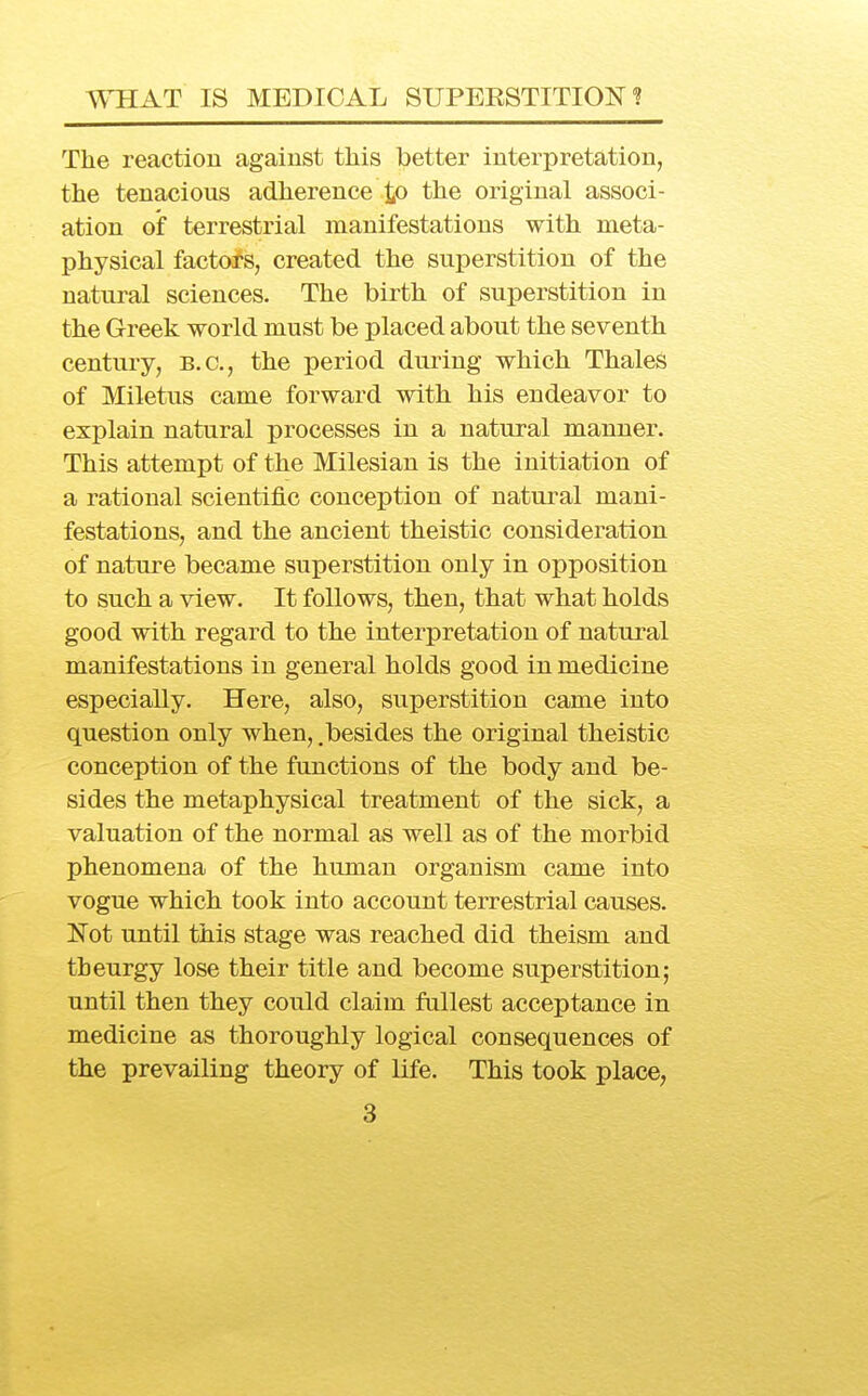 WHAT IS MEDICAL SUPERSTITION? The reaction against this better interpretation, the tenacious adherence to the original associ- ation of terrestrial manifestations with meta- physical factors, created the superstition of the natural sciences. The birth of superstition in the Greek world must be placed about the seventh century, B.C., the period during which Thales of Miletus came forward with his endeavor to explain natural processes in a natural manner. This attempt of the Milesian is the initiation of a rational scientific conception of natural mani- festations, and the ancient theistic consideration of nature became suj)erstition only in opposition to such a view. It follows, then, that what holds good with regard to the interpretation of natural manifestations in general holds good in medicine especially. Here, also, superstition came into question only when, .besides the original theistic conception of the functions of the body and be- sides the metaphysical treatment of the sick, a valuation of the normal as well as of the morbid phenomena of the human organism came into vogue which took into account terrestrial causes. Not until this stage was reached did theism and theurgy lose their title and become superstition; until then they could claim fullest acceptance in medicine as thoroughly logical consequences of the prevailing theory of life. This took place,