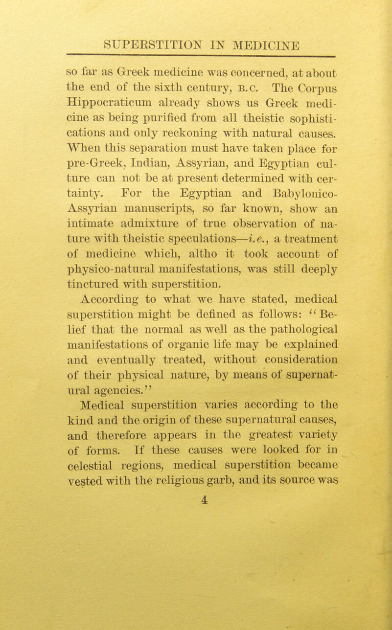 so far as Greek medicine was concerned, at about the end of the sixth century, B.C. The Corpus Hippocraticum already shows us Greek medi- cine as being j)urified from all theistic sophisti- cations and only reckoning with natural causes. When this separation must have taken place for pre-Greek, Indian, Assyrian, and Egyptian cul- ture can not be at present determined with cer- tainty. For the Egyptian and Babylonico- Assyi'ian manuscripts, so far known, show an intimate admixture of true observation of na- ture with theistic speculations—i.e., a treatment of medicine which, altho it took account of physico-natural manifestations, was still deeply tinctured with superstition. According to what we have stated, medical superstition might be defined as follows: ''Be- lief that the normal as well as the pathological manifestations of organic life may be explained and eventually treated, without consideration of their physical nature, by means of supernat- ural agencies.'' Medical superstition varies according to the kind and the origin of these supernatural causes, and therefore appears in the greatest variety of forms. If these causes were looked for in celestial regions, medical superstition became vested with the religious garb, and its source was