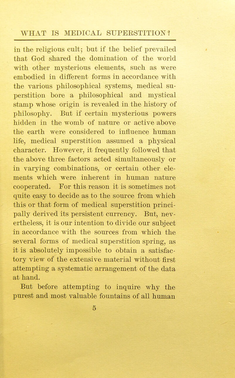 in the religious cult; but if the belief prevailed that God shared the domination of the world with other mysterious elements, such as were embodied in diiferent forms in accordance with the various philosophical systems, medical su- perstition bore a philosophical and mystical stamp whose origin is revealed in the history of philosophy. But if certain mysterious powers hidden in the womb of nature or active above the earth were considered to influence human life, medical superstition assumed a physical character. However, it frequently followed that the above three factors acted simultaneously or in varying combinations, or certain other ele- ments which were inherent in human nature cooperated. For this reason it is sometimes not quite easy to decide as to the source from which this or that form of medical superstition princi- pally derived its persistent currency. But, nev- ertheless, it is our intention to divide our subject in accordance with the sources from which the several forms of medical superstition spring, as it is absolutely impossible to obtain a satisfac- tory view of the extensive material without first attempting a systematic arrangement of the data at hand. But before attempting to inquire why the purest and most valuable fountains of all human