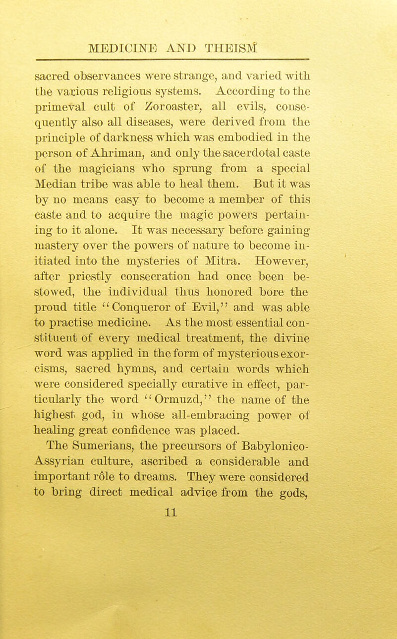 sacred observances were strange, and varied with the various religious systems. According to the primeval cult of Zoroaster, all evils, conse- quently also all diseases, were derived from the principle of darkness which was embodied in the person of Ahriman, and only the sacerdotal caste of the magicians who sprung from a special Median tribe was able to heal them. But it was by no means easy to become a member of this caste and to acquire the magic powers pertain- ing to it alone. It was necessary before gaining mastery over the powers of nature to become in- itiated into the mysteries of Mitra. However, after priestly consecration had once been be- stowed, the individual thus honored bore the proud title '' Conqueror of Evil,'' and was able to practise medicine. As the most essential con- stituent of every medical treatment, the divine word was applied in the form of mysterious exor- cisms, sacred hymns, and certain words which were considered specially curative in effect, par- ticularly the word ^' Ormuzd,'' the name of the highest god, in whose all-embracing power of healing great confidence was placed. The Sumerians, the precursors of Babylonico- Assyrian culture, ascribed a considerable and important role to dreams. They were considered to bring direct medical advice from the gods,