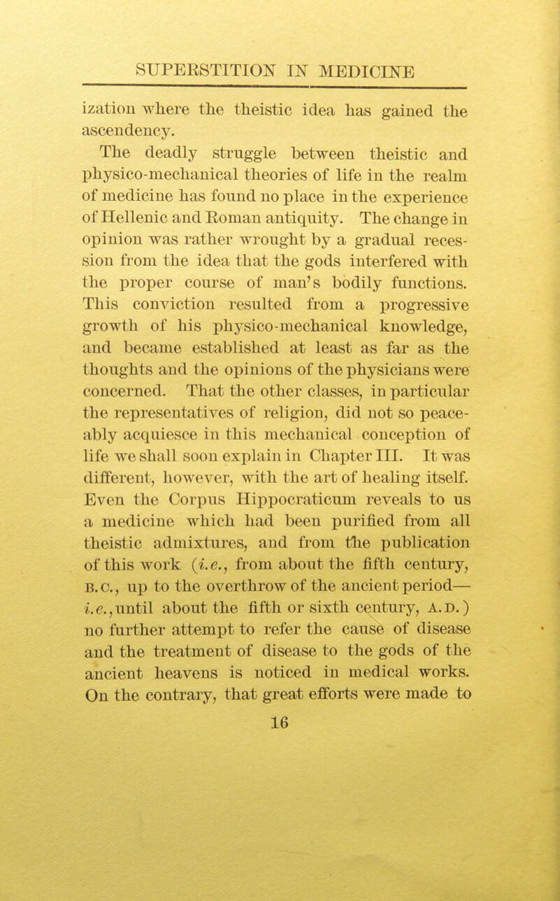 izatiou where the theistic idea has gained the ascendency. The deadly struggle between theistic and physico-mechanical theories of life in the realm of medicine has found no place in the experience of Hellenic and Eoman antiquity. The change in opinion was rather wrought by a gradual reces- sion from the idea that the gods interfered with the proper course of man's bodily functions. This conviction resulted from a progressive growth of his x^hysico-mechanical knowledge, and became established at least as far as the thoughts and the opinions of the physicians were concerned. That the other classes, in particular the representatives of religion, did not so peace- ably acquiesce in this mechanical conception of life we shall soon explain in Chapter III. It was different, however, with the art of healing itself. Even the Corpus Hippocraticum reveals to us a medicine which had been purified from all theistic admixtures, and from the publication of this work {i.e., from about the fifth century, B.C., up to the overthrow of the ancient period— until about the fifth or sixth century, a.d.) no further attempt to refer the cause of disease and the treatment of disease to the gods of the ancient heavens is noticed in medical works. On the contrary, that great efforts were made to