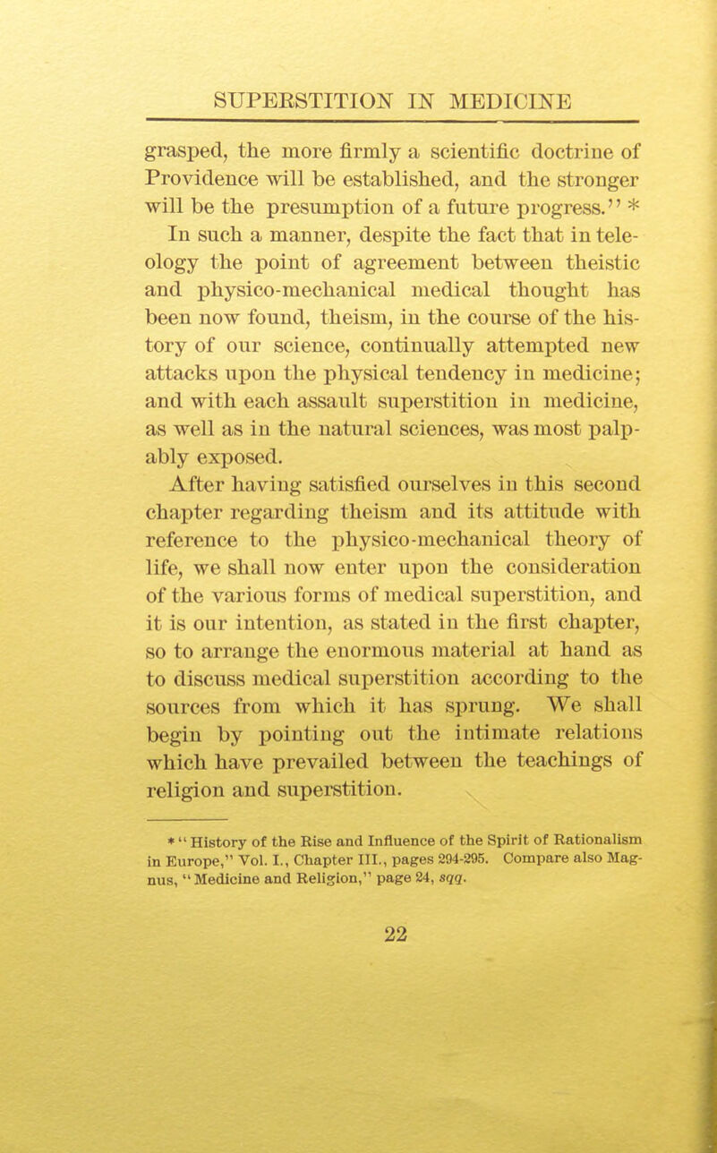 grasped, the more firmly a scientific doctrine of Providence will be established, and the stronger will be the presnmption of a future progress. * In such a manner, despite the fact that in tele- ology the point of agreement between theistic and physico-mechanical medical thought has been now found, theism, in the course of the his- tory of our science, continually attempted new attacks upon the physical tendency in medicine; and with each assault superstition in medicine, as well as in the natural sciences, was most palp- ably exposed. After having satisfied ourselves in this second chapter regarding theism and its attitude with reference to the physico-mechanical theory of life, we shall now enter upon the consideration of the various forms of medical superstition, and it is our intention, as stated in the first chapter, so to arrange the enormous material at band as to discuss medical superstition according to the sources from which it has sprung. We shall begin by pointing out the intimate relations which have prevailed between the teachings of religion and superstition. *  History of the Rise and Influence of the Spirit of Rationalism in Europe, Vol. I., Chapter III., pages 294-295. Compare also Mag- nus,  Medicine and Religion, page 24, sqq.