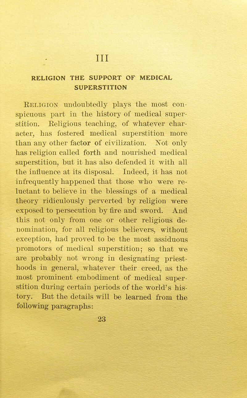 Ill RELIGION THE SUPPORT OF MEDICAL SUPERSTITION Eeligion imdoubtedly plays the most con- spicuous part iu the history of medical super- stition. Eeligious teaching, of whatever char- acter, has fostered medical superstition more than any other factor of civilization. Not only has religion called forth and nourished medical superstition, but it has also defended it with all the influence at its disposal. Indeed, it has not infrequently happened that those who were re- luctant to believe in the blessings of a medical theory ridiculously perverted by religion were exposed to persecution by fire and sword. And this not only from one or other religious de- nomination, for all religious believers, without exception, had proved to be the most assiduous promotors of medical superstition; so that we are probably not wrong in designating priest- hoods in general, whatever their creed, as the most prominent embodiment of medical super- stition during certain periods of the world's his- tory. But the details will be learned from the following paragraphs: