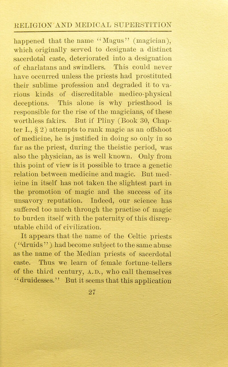 liappened that the name Magus (magician), which originally served to designate a distinct sacerdotal caste, deteriorated into a designation of charlatans and swindlers. This could never have occurred unless the priests had prostituted their sublime profession and degraded it to va- rious kinds of discreditable medico-physical deceptions. This alone is why j)riesthood is responsible for the rise of the magicians, of these worthless fakirs. But if Pliny (Book 30, Chap- ter I., § 2) attempts to rank magic as an offshoot of medicine, he is justified in doing so only in so far as the priest, during the theistic period, was also the physician, as is well known. Only from this point of view is it possible to trace a genetic relation between medicine and magic. But med- icine in itself has not taken the slightest part in the promotion of magic and the success of its unsavory reputation. Indeed, our science has suffered too much through the practise of magic to burden itself with the paternity of this disrep- utable child of civilization. It appears that the name of the Celtic priests (^ 'druids'') had become subject to the same abuse as the name of the Median priests of sacerdotal caste. Thus we learn of female fortune-tellers of the third century, a.d., who call themselves '■' druidesses.'' But it seems that this application