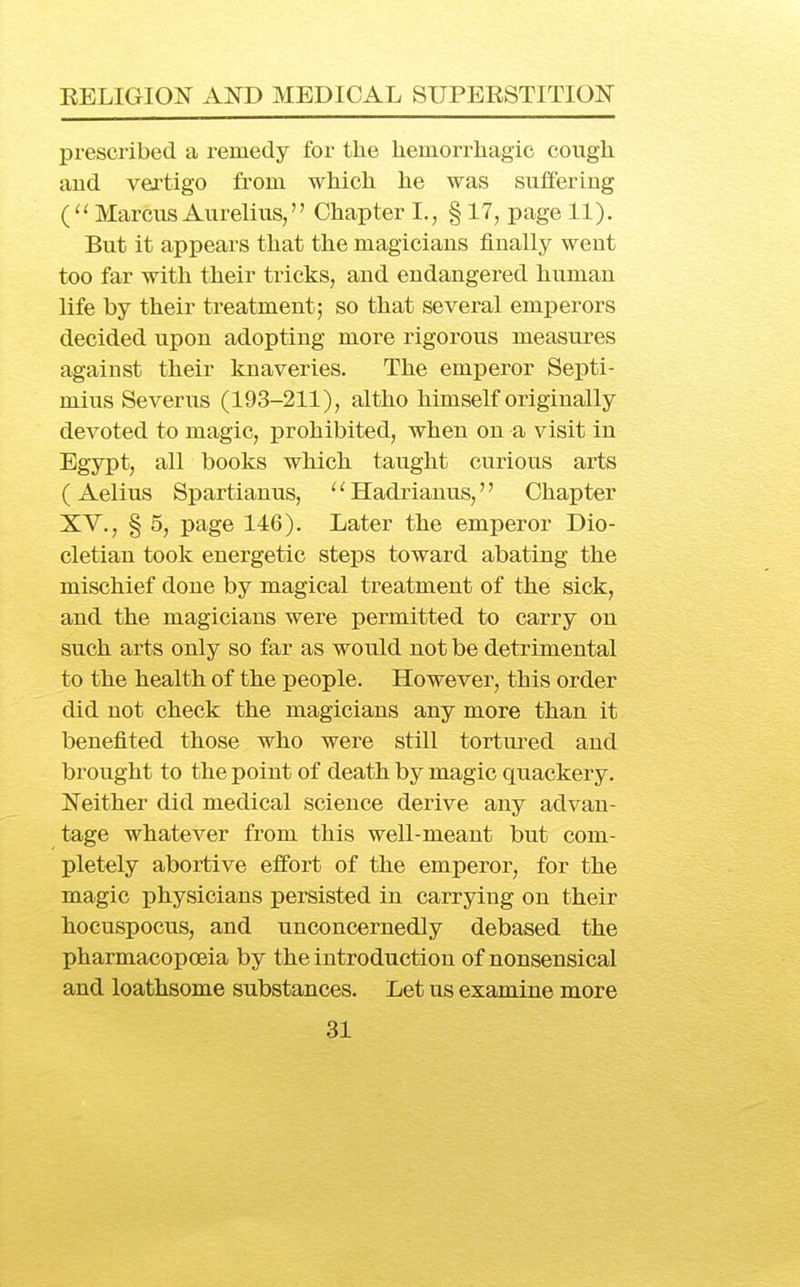 prescribed a remedy for the heraorrhagic cough aud vertigo from which he was suffering ( Marcus Aurelius, Chapter I., § 17, page 11). But it appears that the magicians finally went too far with their tricks, and endangered human life by their treatment; so that several emperors decided upon adopting more rigorous measures against their knaveries. The emperor Septi- mius Severus (193-211), altho himself originally devoted to magic, prohibited, when on a visit in Egypt, all books which taught curious arts ( Aelius Spartianus, '' Hadrianus,'' Chapter XV., § 5, page 146). Later the emperor Dio- cletian took energetic steps toward abating the mischief done by magical treatment of the sick, and the magicians were permitted to carry on such arts only so far as would not be detrimental to the health of the people. However, this order did not check the magicians any more than it benefited those who were still tortured and brought to the point of death by magic quackery. ISTeither did medical science derive any advan- tage whatever from this well-meant but com- pletely abortive effort of the emperor, for the magic physicians persisted in carrying on their hocuspocus, and unconcernedly debased the pharmacopoeia by the introduction of nonsensical and loathsome substances. Let us examine more