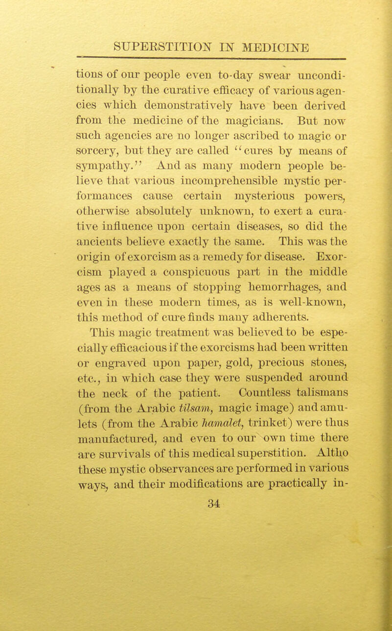 tions of our people even to-day swear uncondi- tionally by the curative efficacy of various agen- cies wliicli demonstratively have been derived from the medicine of the magicians. But now- such agencies are no longer ascribed to magic or sorcery, but they are called '' cures by means of symjDathy.'' And as many modern people be- lieve that various incomprehensible mystic per- formances cause certain mysterious powers, otherwise absolutely unknown, to exert a cura- tive influence upon certain diseases, so did the ancients believe exactly the same. This was the origin of exorcism as a remedy for disease. Exor- cism played a conspicuous i^art in the middle ages as a means of stopping hemorrhages, and even in these modern times, as is well-known, this method of cui'e finds many adherents. This magic treatment was believed to be espe- cially efficacious if the exorcisms had been written or engraved upon paper, gold, precious stones, etc., in which case they were suspended around the neck of the patient. Countless talismans (from the Arabic tilsam, magic image) and amu- lets (from the Arabic Jiamalet, trinket) were thus manufactured, and even to our own time there are survivals of this medical superstition. Altho these mystic observances are performed in various ways, and their modifications are practically in-