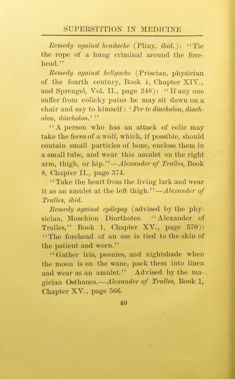 Remedy against headache (Pliny, ibid.): ''Tie the rope of a liung ciiminal around the fore- head. Remedy against bellyache (Priscian, physician of the fourth centurj^, Book 1, Chapter XIV., and Sprengel, Vol. II., page 248): ''If any one suffer from colicky pains he may sit down on a chair and say to himself: ' Per te diacholon, diach- olon, diacholon.^  A person who has an attack of colic may take the feces of a wolf, which, if possible, should contain small particles of bone, enclose them in a small tube, and wear this amulet on the right arm, thigh, or hip.—Alexander of Tralles, Book 8, Chapter II., page 374. '' Take the heart from the living lark and wear it as an amulet at the left thigh.—Alexander of Tralles, ibid. Remedy against epilepsy (advised by the phy- sician, Moschion Diorthotes. Alexander of Tralles, Book 1, Chapter XV., page 570): '' The forehead of an ass is tied to the skin of the patient and worn. Gather iris, peonies, and nightshade when the moon is on the wane, pack them into linen and wear as an amulet. Advised by the ma- gician Osthaues.—Alexander of Tralles, Book 1, Chapter XV., page 566.