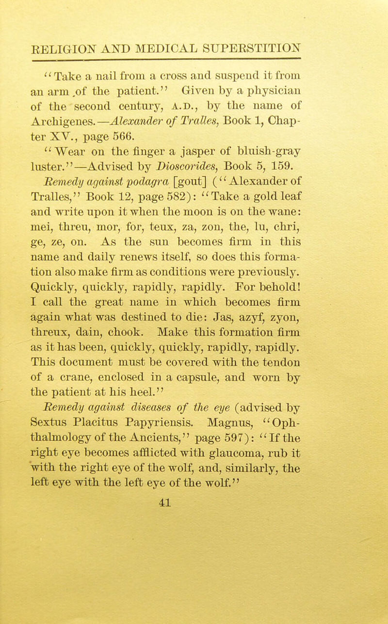 ' ^ Take a nail from a cross and suspend it from an arm ,of the patient. Given by a physician of the second century, a.d., by the name of Archigenes.—Alexander of Trcdles, Book 1, Chap- ter XV., page 566. ''Wear on the finger a jasper of bluish-gray luster.—Advised by Dioscorides, Book 5, 159. Remedy against podagra [gout] ('' Alexander of Tralles, Book 12, page 582): ''Take a gold leaf and write upon it when the moon is on the wane: mei, threu, mor, for, teux, za, zon, the, lu, chri, ge, ze, on. As the sun becomes firm in this name and daily renews itself, so does this forma- tion also make firm as conditions were previously. Quickly, quickly, rapidly, rapidly. For behold! I call the great name in which becomes firm again what was destined to die: Jas, azyf, zyon, threux, dain, chook. Make this formation firm as it has been, quickly, quickly, rapidly, rapidly. This document must be covered with the tendon of a crane, enclosed in a capsule, and worn by the patient at his heel.'' Remedy against diseases of the eye (advised by Sextus Placitus Papyriensis. Magnus, Oph- thalmology of the Ancients,'' page 597):  If the right eye becomes afilicted with glaucoma, rub it 'with the right eye of the wolf, and, similarly, the left eye with the left eye of the wolf.