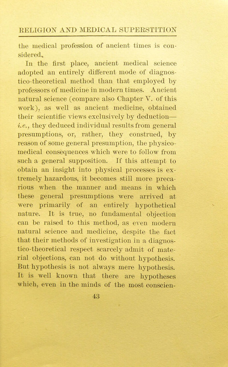 the medical profession of ancient times is con- sideredv In the first place, ancient medical science adopted an entirely different mode of diagnos- tico-theoretical method than that employed by professors of medicine in modern times. Ancient natnral science (compare also Chapter V. of this work), as well as ancient medicine, obtained their scientific views exclusively by deduction— i.e., they deduced individual results from general presumptions, or, rather, they construed, by reason of some general presumption, the physico- medical consequences which were to follow from such a general supposition. If this attempt to obtain an insight into i)hysical ijrocesses is ex- tremely hazardous, it becomes still more preca- rious when the manner and means in which these general presumptions were arrived at were primarily of an entirely hypothetical nature. It is true, no fundamental objection can be raised to this method, as even modern natural science and medicine, despite the fact that their methods of investigation in a diagnos- tico-theoretical respect scarcely admit of mate- rial objections, can not do without hypothesis. But hypothesis is not always mere hypothesis. It is well known that there are hypotheses which, even in the minds of the most conscien-