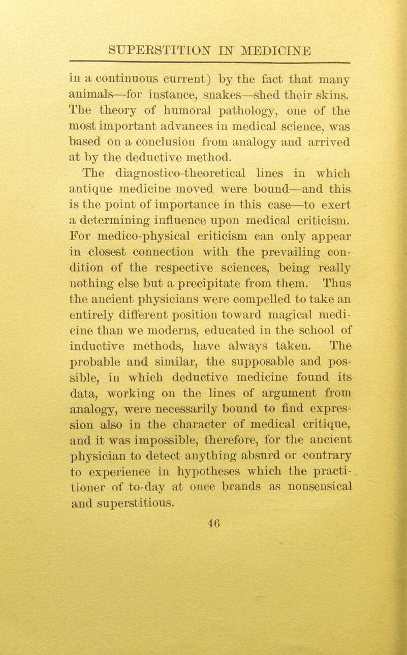 in a continuous current) by the fact tliat many- animals—for instance, snakes—shed their skins. The theory of humoral pathology, one of the most important advances in medical science, was based on a conclusion from analogy and arrived at by the deductive method. The diagnostico-theoretical lines in which antique medicine moved were bound—and this is the point of importance in this case—to exert a determining influence upon medical criticism. For medico-physical criticism can only appear in closest connection with the prevailing con- dition of the respective sciences, being really nothing else but a precipitate from them. Thus the ancient physicians were compelled to take an entirely different position toward magical medi- cine than we moderns, educated in the school of inductive methods, have always taken. The probable and similar, the supposable and pos- sible, in which deductive medicine found its data, working on the lines of argument from analogy, were necessarily bound to find expres- sion also in the character of medical critique, and it was impossible, therefore, for the ancient physician to detect anything absurd or contrary to experience in hypotheses which the practi- tioner of to-day at once brands as nonsensical and superstitious.